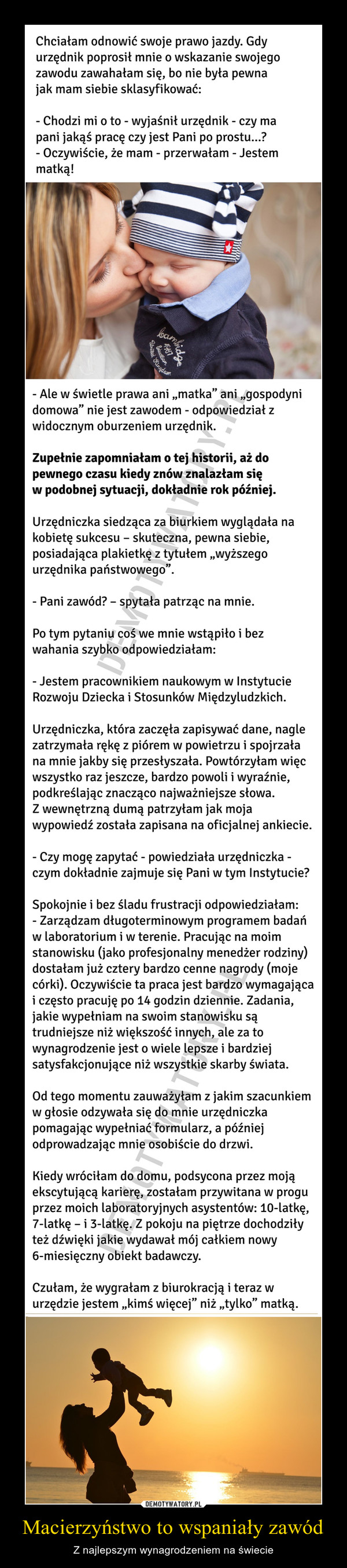 Macierzyństwo to wspaniały zawód – Z najlepszym wynagrodzeniem na świecie Chciałam odnowić swoje prawo jazdy. Gdy urzędnik poprosił mnie o wskazanie swojego zawodu zawahałam się, bo nie była pewna jak mam siebie sklasyfikować:- Chodzi mi o to - wyjaśnił urzędnik - czy ma pani jakąś pracę czy jest Pani po prostu...?- Oczywiście, że mam - przerwałam - Jestem matką!- Ale w świetle prawa ani „matka” ani „gospodyni domowa” nie jest zawodem - odpowiedział z  widocznym oburzeniem urzędnik.Zupełnie zapomniałam o tej historii, aż do pewnego czasu kiedy znów znalazłam się w podobnej sytuacji, dokładnie rok później.Urzędniczka siedząca za biurkiem wyglądała na kobietę sukcesu – skuteczna, pewna siebie, posiadająca plakietkę z tytułem „wyższego urzędnika państwowego”.- Pani zawód? – spytała patrząc na mnie.Po tym pytaniu coś we mnie wstąpiło i bez wahania szybko odpowiedziałam: - Jestem pracownikiem naukowym w Instytucie Rozwoju Dziecka i Stosunków Międzyludzkich. Urzędniczka, która zaczęła zapisywać dane, nagle zatrzymała rękę z piórem w powietrzu i spojrzała na mnie jakby się przesłyszała. Powtórzyłam więc wszystko raz jeszcze, bardzo powoli i wyraźnie, podkreślając znacząco najważniejsze słowa. Z wewnętrzną dumą patrzyłam jak moja wypowiedź została zapisana na oficjalnej ankiecie.- Czy mogę zapytać - powiedziała urzędniczka - czym dokładnie zajmuje się Pani w tym Instytucie?Spokojnie i bez śladu frustracji odpowiedziałam:- Zarządzam długoterminowym programem badań  w laboratorium i w terenie. Pracując na moim stanowisku (jako profesjonalny menedżer rodziny) dostałam już cztery bardzo cenne nagrody (moje córki). Oczywiście ta praca jest bardzo wymagająca i często pracuję po 14 godzin dziennie. Zadania, jakie wypełniam na swoim stanowisku są trudniejsze niż większość innych, ale za to wynagrodzenie jest o wiele lepsze i bardziej satysfakcjonujące niż wszystkie skarby świata. Od tego momentu zauważyłam z jakim szacunkiem w głosie odzywała się do mnie urzędniczka pomagając wypełniać formularz, a później odprowadzając mnie osobiście do drzwi. Kiedy wróciłam do domu, podsycona przez moją ekscytującą karierę, zostałam przywitana w progu przez moich laboratoryjnych asystentów: 10-latkę, 7-latkę – i 3-latkę. Z pokoju na piętrze dochodziły też dźwięki jakie wydawał mój całkiem nowy 6-miesięczny obiekt badawczy. Czułam, że wygrałam z biurokracją i teraz w urzędzie jestem „kimś więcej” niż „tylko” matką. 