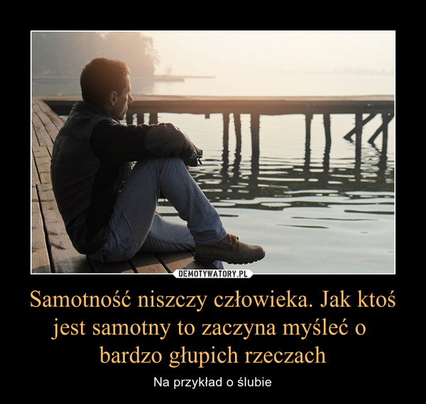 Samotność niszczy człowieka. Jak ktoś jest samotny to zaczyna myśleć o bardzo głupich rzeczach – Na przykład o ślubie 