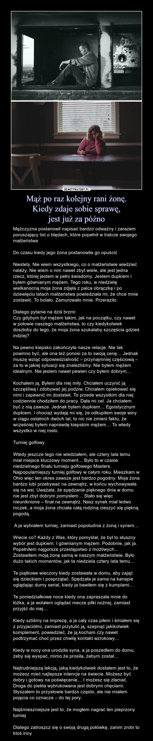 Mąż po raz kolejny rani żonę.Kiedy zdaje sobie sprawę,jest już za późno – Mężczyzna postanowił napisać bardzo odważny i zarazem poruszający list o błędach, które popełnił w trakcie swojego małżeństwaDo czasu kiedy jego żona postanowiła go opuścićNiestety. Nie wiem wszystkiego, co o małżeństwie wiedzieć należy. Nie wiem o nim nawet zbyt wiele, ale jest jedna rzecz, której jestem w pełni świadomy. Jestem dupkiem i byłem gównianym mężem. Tego roku, w niedzielę wielkanocną moja żona zdjęła z palca obrączkę i po dziewięciu latach małżeństwa powiedziała mi, że chce mnie zostawić. To bolało. Zamurowało mnie. Przeraziło.Dlatego pytanie na dziś brzmi:Czy gdybym był mężem takim, jak na początku, czy nawet w połowie naszego małżeństwa, to czy kiedykolwiek doszłoby do tego, że moja żona szukałaby szczęścia gdzieś indziej?Na pewno kiepsko zakończyła nasze relacje. Nie tak powinno być, ale ona też ponosi za to swoją cenę… Jednak muszę wziąć odpowiedzialność – przynajmniej częściową – za to w jakiej sytuacji się znaleźliśmy. Nie byłem mężem idealnym. Nie jestem nawet pewien czy byłem dobrym…Kochałem ją. Byłem dla niej miły. Chciałem uczynić ją szczęśliwą i zdobywać jej podziw. Chciałem opiekować się nimi i zapewnić im dostatek. To przede wszystkim dla niej codziennie chodziłem do pracy. Dała mi cel. Ja chciałem być z nią zawsze. Jednak byłem dupkiem… Egoistycznym dupkiem. I chociaż wydaję mi się, że odkupiłem swoje winy w ciągu ostatnich dwóch lat, to nic nie zmieni faktu, że wcześniej byłem naprawdę kiepskim mężem… To wtedy wszystko w niej rosło.Turniej golfowyWtedy jeszcze tego nie wiedziałem, ale cztery lata temu miał miejsce kluczowy moment… Było to w czasie niedzielnego finału turnieju golfowego Masters. Najpopularniejszy turniej golfowy w całym roku. Mieszkam w Ohio więc ten okres zawsze jest bardzo pogodny. Moja żona bardzo lubi przebywać na zewnątrz, w końcu wychowywała się na wsi. Uważała, że spędzanie pięknego dnia w domu nie jest zbyt dobrym pomysłem… Stało się więc nieuniknione – finał na zewnątrz. Nasz synek miał ledwo roczek, a moja żona chciała całą rodziną cieszyć się piękną pogodą. A ja wybrałem turniej, zamiast popołudnia z żoną i synem…Wiecie co? Każdy z Was, który pomyślał, że był to słuszny wybór jest dupkiem. I gównianym mężem. Podobnie, jak ja. Popełniłem najgorsze przestępstwo z możliwych… Zostawiłem moją żonę samą w naszym małżeństwie. Było dużo takich momentów, jak ta niedziela cztery lata temu…Te piątkowe wieczory kiedy zostawała w domu, aby zająć się dzieckiem i posprzątać. Spędzała je sama na kanapie oglądając durny serial, kiedy ja bawiłem się z kumplami…Te poniedziałkowe noce kiedy ona zapraszała mnie do łóżka, a ja wolałem oglądać mecze piłki nożnej, zamiast przyjść do niej…Kiedy szliśmy na imprezę, a ja cały czas piłem i śmiałem się z przyjaciółmi, zamiast przytulić ją, szepnąć jakikolwiek komplement, powiedzieć, że ją kocham czy nawet podtrzymać choć przez chwilę kontakt wzrokowy…Kiedy w nocy ona urodziła syna, a ja poszedłem do domu, żeby się wyspać, mimo że prosiła, żebym został…Najtrudniejszą lekcją, jaką kiedykolwiek dostałem jest to, że możesz mieć najlepsze intencje na świecie. Możesz być dobry i gotowy na poświęcenie… I możesz się złamać. Droga do piekła wybrukowana jest dobrymi chęciami. Słyszałem to przysłowie bardzo często, ale nie miałem pojęcia co oznacza – do tej pory. Najśmieszniejsze jest to, że mogłem nagrać ten pieprzony turniejDlatego zatroszcz się o swoją drugą połówkę, zanim zrobi to ktoś inny 