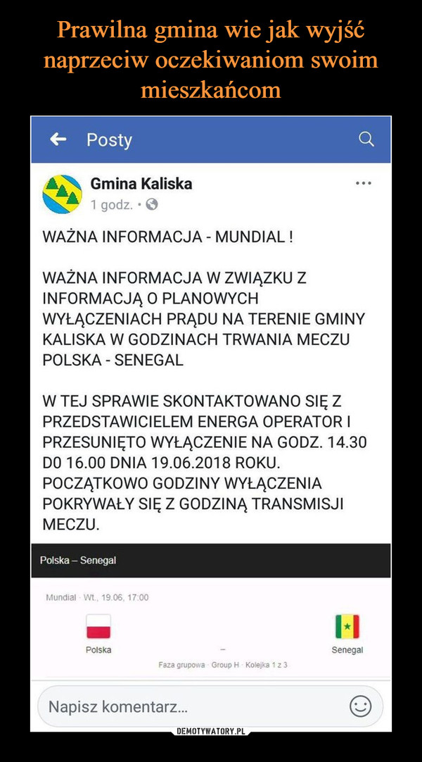  –  WAŻNA INFORMACJA - MUNDIAL ! O WAŻNA INFORMACJA W ZWIĄZKU Z INFORMACJĄ O PLANOWYCH WYŁĄCZENIACH PRĄDU NA TERENIE GMINY KALISKA W GODZINACH TRWANIA MECZU POLSKA - SENEGAL W TEJ SPRAWIE SKONTAKTOWANO SIĘ Z PRZEDSTAWICIELEM ENERGA OPERATOR I PRZESUNIĘTO WYŁĄCZENIE NA GODZ. 14.30 DO 16.00 DNIA 19.06.2018 ROKU. POCZĄTKOWO GODZINY WYŁĄCZENIA POKRYWAŁY SIĘ Z GODZINĄ TRANSMISJI MECZU. Polska — Senegal Mundial Wt., 19.06 7 00