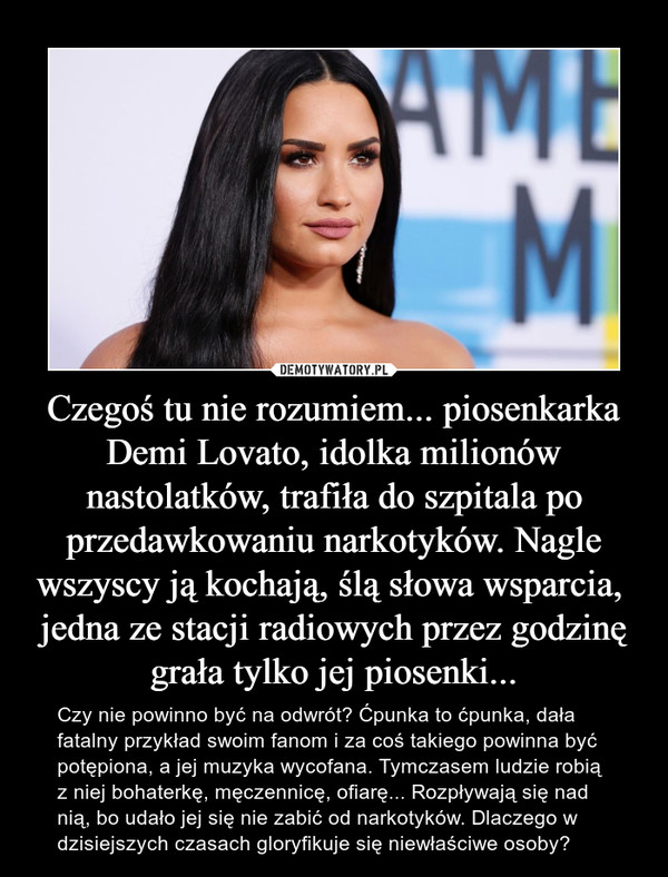 Czegoś tu nie rozumiem... piosenkarka Demi Lovato, idolka milionów nastolatków, trafiła do szpitala po przedawkowaniu narkotyków. Nagle wszyscy ją kochają, ślą słowa wsparcia,  jedna ze stacji radiowych przez godzinę grała tylko jej piosenki... – Czy nie powinno być na odwrót? Ćpunka to ćpunka, dała fatalny przykład swoim fanom i za coś takiego powinna być potępiona, a jej muzyka wycofana. Tymczasem ludzie robią z niej bohaterkę, męczennicę, ofiarę... Rozpływają się nad nią, bo udało jej się nie zabić od narkotyków. Dlaczego w dzisiejszych czasach gloryfikuje się niewłaściwe osoby? 