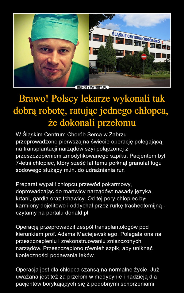 Brawo! Polscy lekarze wykonali tak dobrą robotę, ratując jednego chłopca, że dokonali przełomu – W Śląskim Centrum Chorób Serca w Zabrzu przeprowadzono pierwszą na świecie operację polegającą na transplantacji narządów szyi połączonej z przeszczepieniem zmodyfikowanego szpiku. Pacjentem był 7-letni chłopiec, który sześć lat temu połknął granulat ługu sodowego służący m.in. do udrażniania rur.Preparat wypalił chłopcu przewód pokarmowy, doprowadzając do martwicy narządów: nasady języka, krtani, gardła oraz tchawicy. Od tej pory chłopiec był karmiony dojelitowo i oddychał przez rurkę tracheotomijną - czytamy na portalu donald.plOperację przeprowadził zespół transplantologów pod kierunkiem prof. Adama Maciejewskiego. Polegała ona na przeszczepieniu i zrekonstruowaniu zniszczonych narządów. Przeszczepiono również szpik, aby uniknąć konieczności podawania leków.Operacja jest dla chłopca szansą na normalne życie. Już uważana jest też za przełom w medycynie i nadzieją dla pacjentów borykających się z podobnymi schorzeniami 