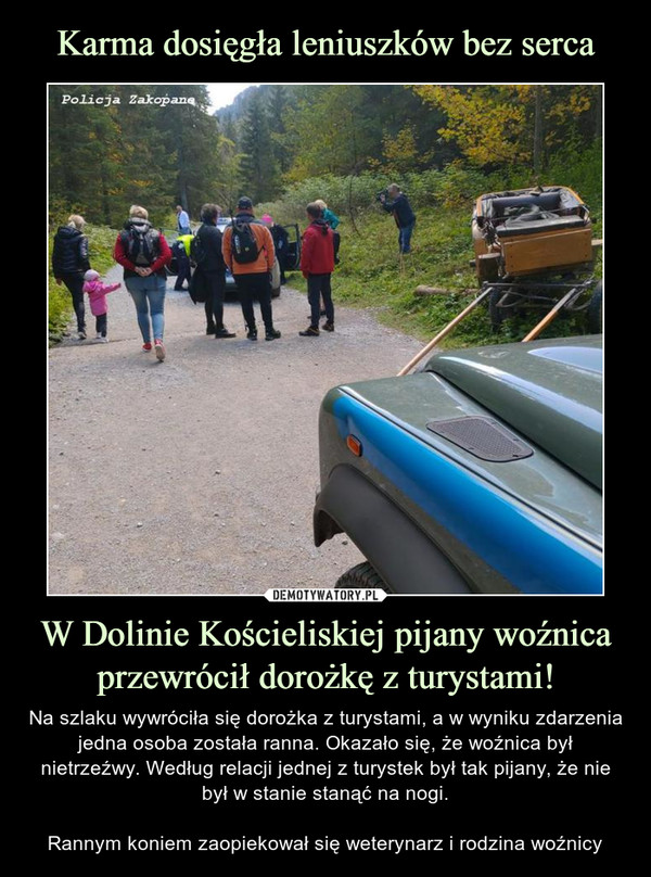 W Dolinie Kościeliskiej pijany woźnica przewrócił dorożkę z turystami! – Na szlaku wywróciła się dorożka z turystami, a w wyniku zdarzenia jedna osoba została ranna. Okazało się, że woźnica był nietrzeźwy. Według relacji jednej z turystek był tak pijany, że nie był w stanie stanąć na nogi.Rannym koniem zaopiekował się weterynarz i rodzina woźnicy 