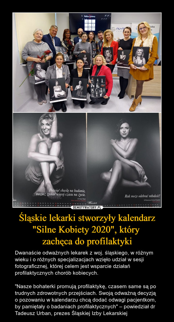 Śląskie lekarki stworzyły kalendarz "Silne Kobiety 2020", który zachęca do profilaktyki – Dwanaście odważnych lekarek z woj. śląskiego, w różnym wieku i o różnych specjalizacjach wzięło udział w sesji fotograficznej, której celem jest wsparcie działań profilaktycznych chorób kobiecych."Nasze bohaterki promują profilaktykę, czasem same są po trudnych zdrowotnych przejściach. Swoją odważną decyzją o pozowaniu w kalendarzu chcą dodać odwagi pacjentkom, by pamiętały o badaniach profilaktycznych" – powiedział dr Tadeusz Urban, prezes Śląskiej Izby Lekarskiej 