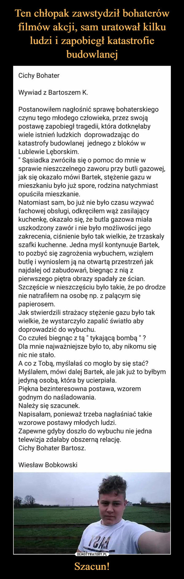 Szacun! –  Cichy Bohater Wywiad z Bartoszem K. Postanowiłem nagłośnić sprawę bohaterskiego czynu tego młodego człowieka, przez swoją postawę zapobiegł tragedii, która dotknęłaby wiele istnień ludzkich doprowadzając do katastrofy budowlanej jednego z bloków w Lublewie Lęborskim. " Sąsiadka zwróciła się o pomoc do mnie w sprawie nieszczelnego zaworu przy butli gazowej, jak się okazało mówi Bartek, stężenie gazu w mieszkaniu było już spore, rodzina natychmiast opuściła mieszkanie. Natomiast sam, bo już nie było czasu wzywać fachowej obsługi, odkręciłem wąż zasilający kuchenkę, okazało się, że butla gazowa miała uszkodzony zawór i nie było możliwości jego zakrecenia, ciśnienie było tak wielkie, że trzaskaly szafki kuchenne. Jedna myśl kontynuuje Bartek, to pozbyć się zagrożenia wybuchem, wziąłem butlę i wynioslem ją na otwartą przestrzeń jak najdalej od zabudowań, biegnąc z nią z pierwszego piętra obrazy spadały ze ścian. Szczęście w nieszczęściu było takie, że po drodze nie natrafiłem na osobę np. z palącym się papierosem. Jak stwierdzili strażacy stężenie gazu było tak wielkie, że wystarczyło zapalić światło aby doprowadzić do wybuchu. Co czułeś biegnąc z tą " tykającą bombą " ? Dla mnie najważniejsze było to, aby nikomu się nic nie stało. A co z Tobą, myślałaś co mogło by się stać? Myślałem, mówi dalej Bartek, ale jak już to byłbym jedyną osobą, która by ucierpiała. Piękna bezinteresowna postawa, wzorem godnym do naśladowania. Należy się szacunek. Napisałam, ponieważ trzeba nagłaśniać takie wzorowe postawy młodych ludzi. Zapewne gdyby doszło do wybuchu nie jedna telewizja zdałaby obszerną relację. Cichy Bohater Bartosz. Wiesław Bobkowski