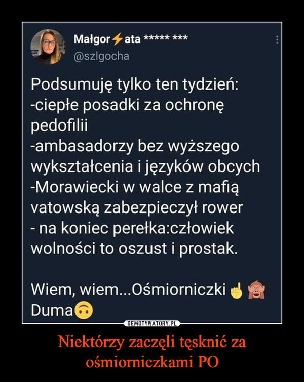 Niektórzy zaczęli tęsknić za ośmiorniczkami PO –  Podsumuję tylko ten tydzień:-ciepłe posadki za ochronępedofilii-ambasadorzy bez wyższegowykształcenia i języków obcych-Morawiecki w walce z mafiąvatowską zabezpieczył rower- na koniec perełka:człowiekwolności to oszust i prostak.Wiem, wiem...0śmiomiczki 4 raDuma©