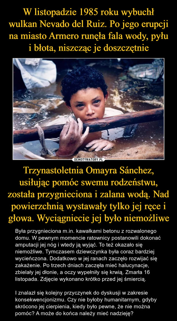 Trzynastoletnia Omayra Sánchez, usiłując pomóc swemu rodzeństwu, została przygnieciona i zalana wodą. Nad powierzchnią wystawały tylko jej ręce i głowa. Wyciągniecie jej było niemożliwe – Była przygnieciona m.in. kawałkami betonu z rozwalonego domu. W pewnym momencie ratownicy postanowili dokonać amputacji jej nóg i wtedy ją wyjąć. To też okazało się niemożliwe. Tymczasem dziewczynka była coraz bardziej wycieńczona. Dodatkowo w jej ranach zaczęło rozwijać się zakażenie. Po trzech dniach zaczęła mieć halucynacje, zbielały jej dłonie, a oczy wypełniły się krwią. Zmarła 16 listopada. Zdjęcie wykonano krótko przed jej śmiercią.I znalazł się kolejny przyczynek do dyskusji w zakresie konsekwencjonizmu. Czy nie byłoby humanitarnym, gdyby skrócono jej cierpienia, kiedy było pewne, że nie można pomóc? A może do końca należy mieć nadzieję? 