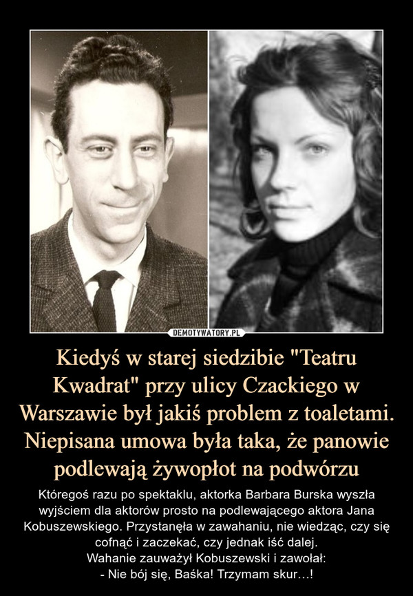 Kiedyś w starej siedzibie "Teatru Kwadrat" przy ulicy Czackiego w Warszawie był jakiś problem z toaletami. Niepisana umowa była taka, że panowie podlewają żywopłot na podwórzu – Któregoś razu po spektaklu, aktorka Barbara Burska wyszła wyjściem dla aktorów prosto na podlewającego aktora Jana Kobuszewskiego. Przystanęła w zawahaniu, nie wiedząc, czy się cofnąć i zaczekać, czy jednak iść dalej.Wahanie zauważył Kobuszewski i zawołał:- Nie bój się, Baśka! Trzymam skur…! 