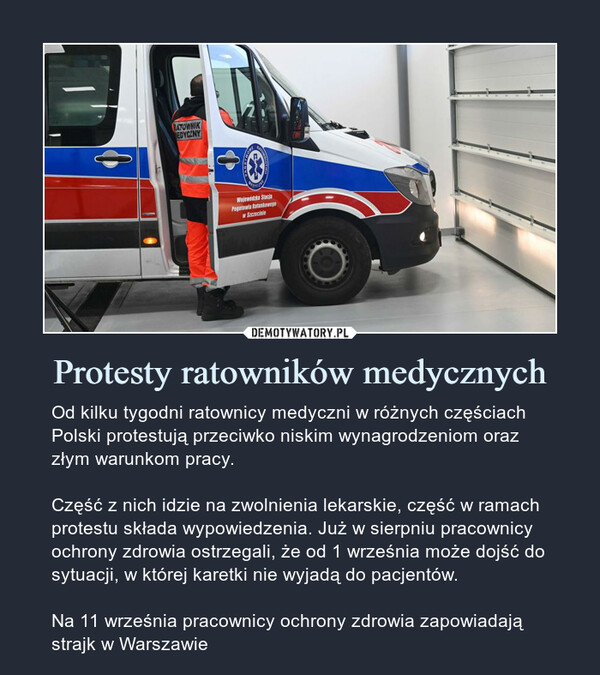 Protesty ratowników medycznych – Od kilku tygodni ratownicy medyczni w różnych częściach Polski protestują przeciwko niskim wynagrodzeniom oraz złym warunkom pracy.Część z nich idzie na zwolnienia lekarskie, część w ramach protestu składa wypowiedzenia. Już w sierpniu pracownicy ochrony zdrowia ostrzegali, że od 1 września może dojść do sytuacji, w której karetki nie wyjadą do pacjentów.Na 11 września pracownicy ochrony zdrowia zapowiadają strajk w Warszawie 