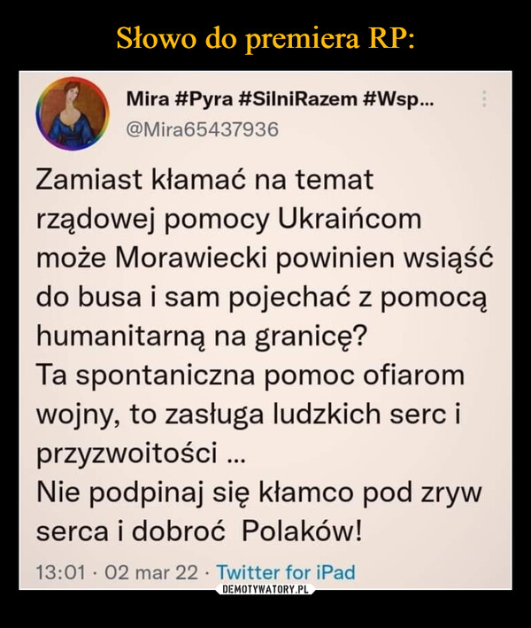  –  Mira #Pyra #SilniRazem #Wsp... @Mira65437936 Zamiast kłamać na temat rządowej pomocy Ukraińcom może Morawiecki powinien wsiąść do busa i sam pojechać z pomocą humanitarną na granicę? Ta spontaniczna pomoc ofiarom wojny, to zasługa ludzkich serc i przyzwoitości ... Nie podpinaj się kłamco pod zryw serca i dobroć Polaków! 13:01 • 02 mar 22 • Twitter for iPad