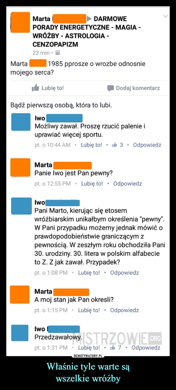 Właśnie tyle warte sąwszelkie wróżby –  MartaDARMOWEPORADY ENERGETYCZNE - MAGIA -WRÓŻBY - ASTROLOGIA -CENZOPAPIZM23 min.Martamojego serca?1985 pprosze o wrozbe odnosnieLubię to!Bądź pierwszą osobą, która to lubi.IwoMożliwy zawał. Proszę rzucić palenie iuprawiać więcej sportu.pt. o 10:44 AM. Lubię to! 3. OdpowiedzDodaj komentarzMartaPanie Iwo jest Pan pewny?pt. o 12:55 PM . Lubię to! . OdpowiedzIwoPani Marto, kierując się etosemwróżbiarskim unikałbym określenia "pewny".W Pani przypadku możemy jednak mówić oprawdopodobieństwie graniczącym zpewnością. W zeszłym roku obchodz Pani30. urodziny. 30. litera w polskim alfabecieto Z. Z jak zawał. Przypadek?pt. o 1:08 PM Lubię to! . OdpowiedzIwoMartaA moj stan jakPan okresli?pt. o 1:15 PM . Lubię to! Odpowiedz.Przedzawałowy. ISTRZOWIE ORGpt. o 1:31 PM Lubię to! 7 Odpowiedz