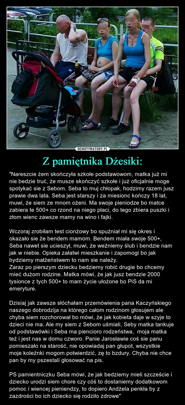 Z pamiętnika Dżesiki: – "Nareszcie żem skończyła szkołe podstawowom, matka już mi nie bedzie truć, że musze skończyć szkołe i już oficjalnie moge spotykać sie z Sebom. Seba to muj chłopak, hodzimy razem jusz prawie dwa lata. Seba jest starszy i za miesionc kończy 18 lat, muwi, że siem ze mnom ożeni. Ma swoje pieniodze bo matce zabiera te 500+ co rzond na niego płaci, do tego zbiera puszki i złom wienc zawsze mamy na wino i fajki.Wczoraj zrobiłam test cionżowy bo spuźniał mi się okres i okazało sie że bendem mamom. Bendem miała swoje 500+, Seba nawet sie ucieszył, muwi, że weźniemy ślub i bendzie nam jak w niebie. Opieka załatwi mieszkanie i zapomogi bo jak bydziemy małżeństwem to nam sie należy. Zaraz po pierszym dziecku bedziemy robić drugie bo chcemy mieć dużom rodzine. Matka mówi, że jak jusz bendzie 2000 tysionce z tych 500+ to mam życie ułożone bo PiS da mi emeryture.Dzisiaj jak zawsze słóchałam przemówienia pana Kaczyńskiego naszego dobrodzija na którego całom rodzinom głosujem ale chyba siem rozchorował bo mówi, że jak kobieta daje w szyje to dzieci nie ma. Ale my siem z Sebom uśmiali, Seby matka tankuje od podstawówki i Seba ma piencioro rodzeństwa,  moja matka też i jest nas w domu czworo. Panie Jarosławie coś sie panu pomieszało na starość, nie opowiadaj pan głupot, wszystkie moje koleżnki mogom potwierdzić, zę to bzdury. Chyba nie chce pan by my pszestali głosować na pis. PS pamientniczku Seba mówi, że jak bedziemy mieli szczeście i dziecko urodzi siem chore czy cóś to dostaniemy dodatkowom pomoc i wiencej pieniendzy, to dopiero Andżela penkła by z zazdrości bo ich dziecko się rodziło zdrowe" 