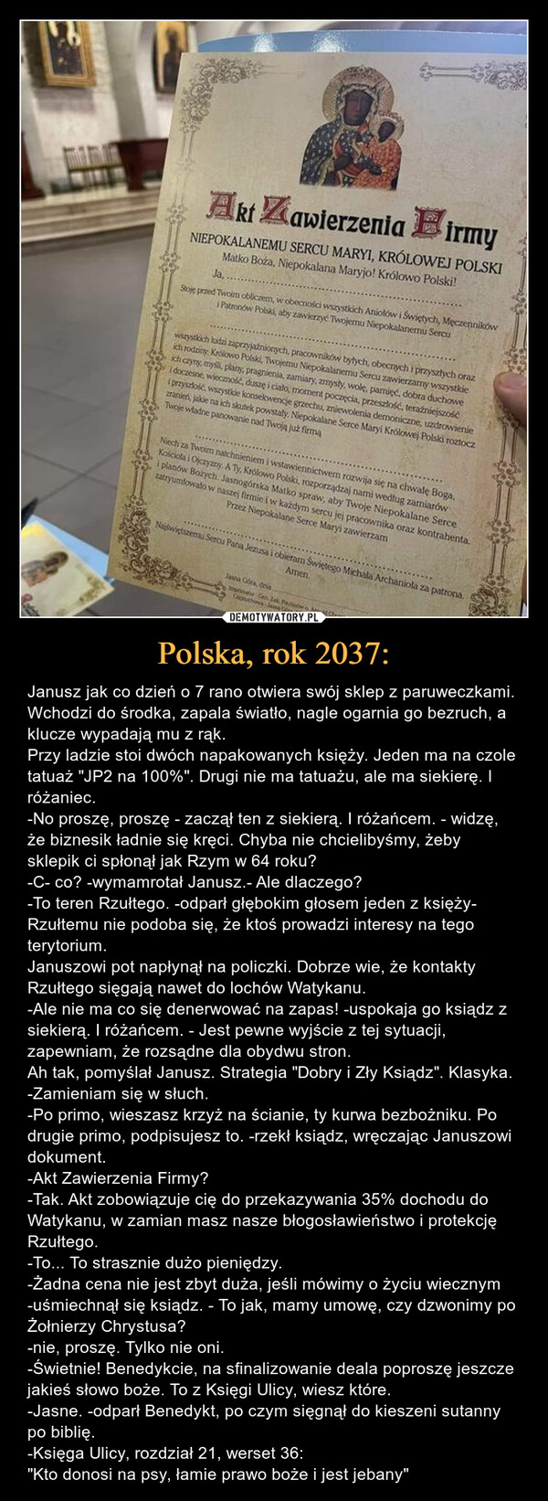 Polska, rok 2037: – Janusz jak co dzień o 7 rano otwiera swój sklep z paruweczkami. Wchodzi do środka, zapala światło, nagle ogarnia go bezruch, a klucze wypadają mu z rąk. Przy ladzie stoi dwóch napakowanych księży. Jeden ma na czole tatuaż "JP2 na 100%". Drugi nie ma tatuażu, ale ma siekierę. I różaniec. -No proszę, proszę - zaczął ten z siekierą. I różańcem. - widzę, że biznesik ładnie się kręci. Chyba nie chcielibyśmy, żeby sklepik ci spłonął jak Rzym w 64 roku?-C- co? -wymamrotał Janusz.- Ale dlaczego?-To teren Rzułtego. -odparł głębokim głosem jeden z księży- Rzułtemu nie podoba się, że ktoś prowadzi interesy na tego terytorium.Januszowi pot napłynął na policzki. Dobrze wie, że kontakty Rzułtego sięgają nawet do lochów Watykanu. -Ale nie ma co się denerwować na zapas! -uspokaja go ksiądz z siekierą. I różańcem. - Jest pewne wyjście z tej sytuacji, zapewniam, że rozsądne dla obydwu stron. Ah tak, pomyślał Janusz. Strategia "Dobry i Zły Ksiądz". Klasyka.-Zamieniam się w słuch.-Po primo, wieszasz krzyż na ścianie, ty kurwa bezbożniku. Po drugie primo, podpisujesz to. -rzekł ksiądz, wręczając Januszowi dokument.-Akt Zawierzenia Firmy?-Tak. Akt zobowiązuje cię do przekazywania 35% dochodu do Watykanu, w zamian masz nasze błogosławieństwo i protekcję Rzułtego. -To... To strasznie dużo pieniędzy.-Żadna cena nie jest zbyt duża, jeśli mówimy o życiu wiecznym -uśmiechnął się ksiądz. - To jak, mamy umowę, czy dzwonimy po Żołnierzy Chrystusa?-nie, proszę. Tylko nie oni. -Świetnie! Benedykcie, na sfinalizowanie deala poproszę jeszcze jakieś słowo boże. To z Księgi Ulicy, wiesz które.-Jasne. -odparł Benedykt, po czym sięgnął do kieszeni sutanny po biblię. -Księga Ulicy, rozdział 21, werset 36: "Kto donosi na psy, łamie prawo boże i jest jebany" 