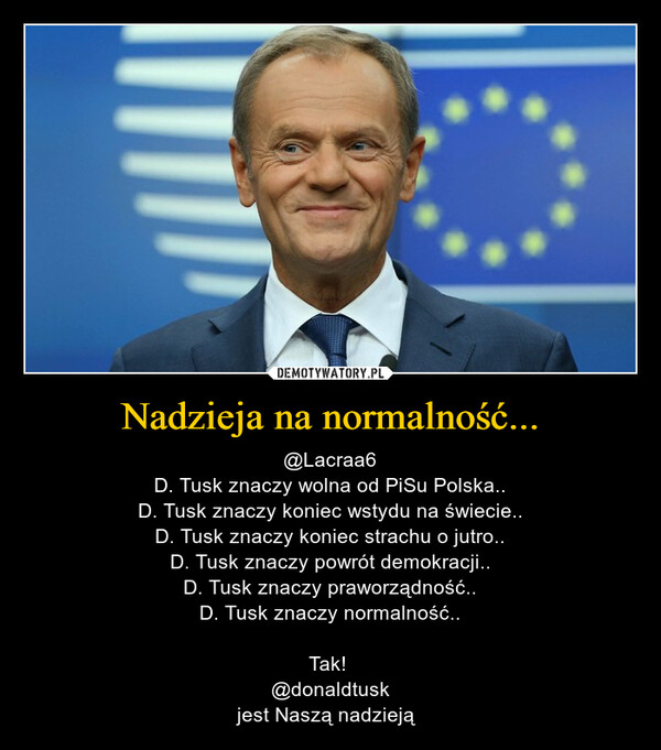 Nadzieja na normalność... – @Lacraa6D. Tusk znaczy wolna od PiSu Polska..D. Tusk znaczy koniec wstydu na świecie..D. Tusk znaczy koniec strachu o jutro..D. Tusk znaczy powrót demokracji..D. Tusk znaczy praworządność..D. Tusk znaczy normalność..Tak! @donaldtusk  jest Naszą nadzieją  