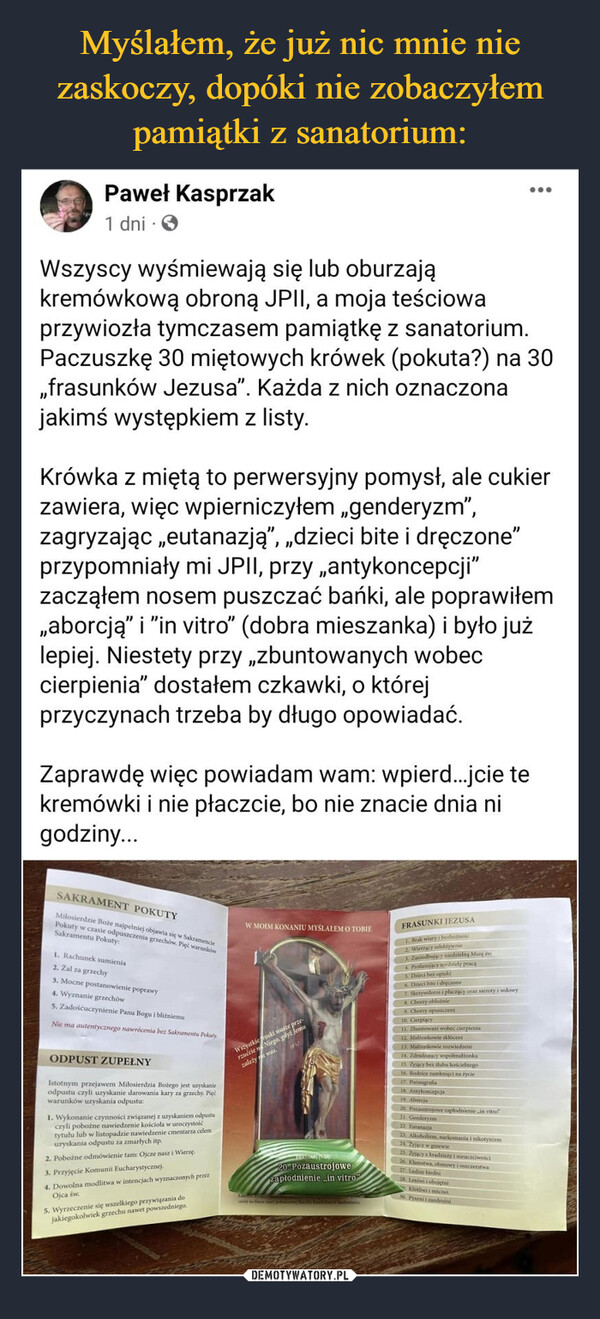  –  Paweł Kasprzak1 dniWszyscy wyśmiewają się lub oburzająkremówkową obroną JPII, a moja teściowaprzywiozła tymczasem pamiątkę z sanatorium.Paczuszkę 30 miętowych krówek (pokuta?) na 30,,frasunków Jezusa". Każda z nich oznaczonajakimś występkiem z listy.Krówka z miętą to perwersyjny pomysł, ale cukierzawiera, więc wpierniczyłem „genderyzm",zagryzając „eutanazją”, „dzieci bite i dręczone"przypomniały mi JPII, przy antykoncepcji"zacząłem nosem puszczać bańki, ale poprawiłem„aborcją" i "in vitro" (dobra mieszanka) i było jużlepiej. Niestety przy zbuntowanych wobeccierpienia" dostałem czkawki, o którejprzyczynach trzeba by długo opowiadać.Zaprawdę więc powiadam wam: wpierd...jcie tekremówki i nie płaczcie, bo nie znacie dnia nigodziny...SAKRAMENT POKUTYMilosierdzie Boże najpełniej objawia się w SakrakówPokuty w czasie odpuszczenia grzechów. PięćSakramentu Pokuty:1. Rachunek sumienia2. Zal za grzechy3. Mocne postanowienie poprawy4. Wyznanie grzechów5. Zadośćuczynienie Panu Bogu i bliźniemuNie ma autentycznego nawrócenia bez Sakramentu PokutyODPUST ZUPEŁNYIstotnym przejawem Miłosierdzia Bożego jest uzyskanieodpustu czyli uzyskanie darowania kary za grzechy. Pięćwarunków uzyskania odpustu:1. Wykonanie czynności związanej z uzyskaniem odpustuczyli pobożne nawiedzenie kościoła w uroczystośćtytułu lub w listopadzie nawiedzenie cmentarza celemuzyskania odpustu za zmarłych itp.2. Pobożne odmówienie tam: Ojcze nasz i Wierzę.3. Przyjęcie Komunii Eucharystycznej.4. Dowolna modlitwa w intencjach wyznaczonych przezOjca św.5. Wyrzeczenie się wszelkiego przywiązania dojakiegokolwiek grzechu nawet powszedniego.W MOIM KONANIU MYŚLAŁEM O TOBIEWszystkie roski wasze przerzućcie Niego, gdyż jemuzależy was.IPULeathensTRAMUNKIT-3020. Pozaustrojowezapłodnienie ..in vitro"FRASUNKI JEZUSA1. Brak wiary i bezbożnoścz Wierzący selektywnie3. Zaniedbujący niedzielną Mszę św.Profanujący niedzielę pracą5. Dzieci bez opieki6. Dzieci bite i dręczone7. Skrzywdzeni i płaczący oraz sieroty i wdowy8 Chorry oblożnie9. Chorzy opuszczeni10. Cierpiący11. Zbuntowani wobec cierpienia12. Mationkowie skloceni13. Mattonkowie rozwiedzeni14. Zdradzający współmałżonka15. Zyjący bez klubu kościelnego16. Rodzice zamknięci na życie...:17. Pornografia18. Antykoncepcja19. Aborcja20 Potastrojowe zapłodnienie ,in vitro21. Genderym22. Eutanazja23. Alkoholizm, narkomania i nikotynizm24. Żyjący w gniewie25 2yjący kradzieży i nieuczciwości26. Klamstwa, ohmowy i oszczerstwa27. Ladrie biedni28. Leniwi i obojętniKlótliwi i miciwi30. Pyszni i zazdrośni