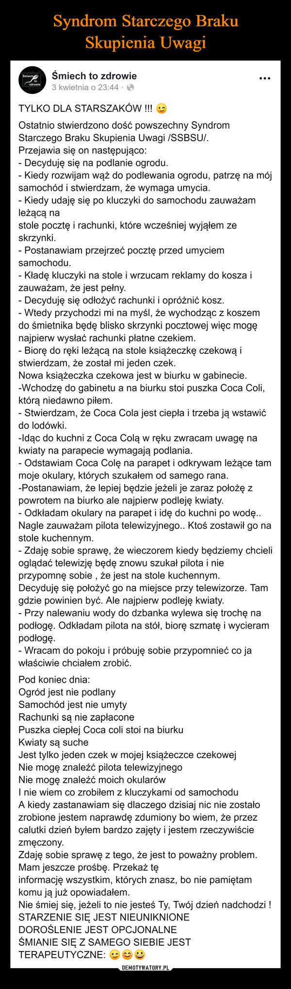  –  Śmiechtozdrowiezarow-Śmiech to zdrowie3 kwietnia o 23:44.TYLKO DLA STARSZAKÓW !!!Ostatnio stwierdzono dość powszechny SyndromStarczego Braku Skupienia Uwagi /SSBSU/.Przejawia się on następująco:- Decyduję się na podlanie ogrodu.- Kiedy rozwijam wąż do podlewania ogrodu, patrzę na mójsamochód i stwierdzam, że wymaga umycia.- Kiedy udaję się po kluczyki do samochodu zauważamleżącą nastole pocztę i rachunki, które wcześniej wyjąłem zeskrzynki.- Postanawiam przejrzeć pocztę przed umyciemsamochodu.- Kładę kluczyki na stole i wrzucam reklamy do kosza izauważam, że jest pełny.Decyduję się odłożyć rachunki i opróżnić kosz.- Wtedy przychodzi mi na myśl, że wychodząc z koszemdo śmietnika będę blisko skrzynki pocztowej więc mogęnajpierw wysłać rachunki płatne czekiem.Biorę do ręki leżącą na stole książeczkę czekową istwierdzam, że został mi jeden czek.Nowa książeczka czekowa jest w biurku w gabinecie.-Wchodzę do gabinetu a na biurku stoi puszka Coca Coli,którą niedawno piłem.- Stwierdzam, że Coca Cola jest ciepła i trzeba ją wstawićdo lodówki.-Idąc do kuchni z Coca Colą w ręku zwracam uwagę nakwiaty na parapecie wymagają podlania.- Odstawiam Coca Colę na parapet i odkrywam leżące tammoje okulary, których szukałem od samego rana.-Postanawiam, że lepiej będzie jeżeli je zaraz położę zpowrotem na biurko ale najpierw podleję kwiaty.- Odkładam okulary na parapet i idę do kuchni po wodę..Nagle zauważam pilota telewizyjnego.. Ktoś zostawił go nastole kuchennym.- Zdaję sobie sprawę, że wieczorem kiedy będziemy chcielioglądać telewizję będę znowu szukał pilota i nieprzypomnę sobie, że jest na stole kuchennym.Decyduję się położyć go na miejsce przy telewizorze. Tamgdzie powinien być. Ale najpierw podleję kwiaty.- Przy nalewaniu wody do dzbanka wylewa się trochę napodłogę. Odkładam pilota na stół, biorę szmatę i wycierampodłogę.- Wracam do pokoju i próbuję sobie przypomnieć co jawłaściwie chciałem zrobić.Pod koniec dnia:Ogród jest nie podlanySamochód jest nie umytyRachunki są nie zapłaconePuszka ciepłej Coca coli stoi na biurkuKwiaty są sucheJest tylko jeden czek w mojej książeczce czekowejNie mogę znaleźć pilota telewizyjnegoNie mogę znaleźć moich okularówI nie wiem co zrobiłem z kluczykami od samochoduA kiedy zastanawiam się dlaczego dzisiaj nic nie zostałozrobione jestem naprawdę zdumiony bo wiem, że przezcalutki dzień byłem bardzo zajęty i jestem rzeczywiściezmęczony.Zdaję sobie sprawę z tego, że jest to poważny problem.Mam jeszcze prośbę. Przekaż tęinformację wszystkim, których znasz, bo nie pamiętamkomu ją już opowiadałem.Nie śmiej się, jeżeli to nie jesteś Ty, Twój dzień nadchodzi !STARZENIE SIĘ JEST NIEUNIKNIONEDOROŚLENIE JEST OPCJONALNEŚMIANIE SIĘ Z SAMEGO SIEBIE JESTTERAPEUTYCZNE: