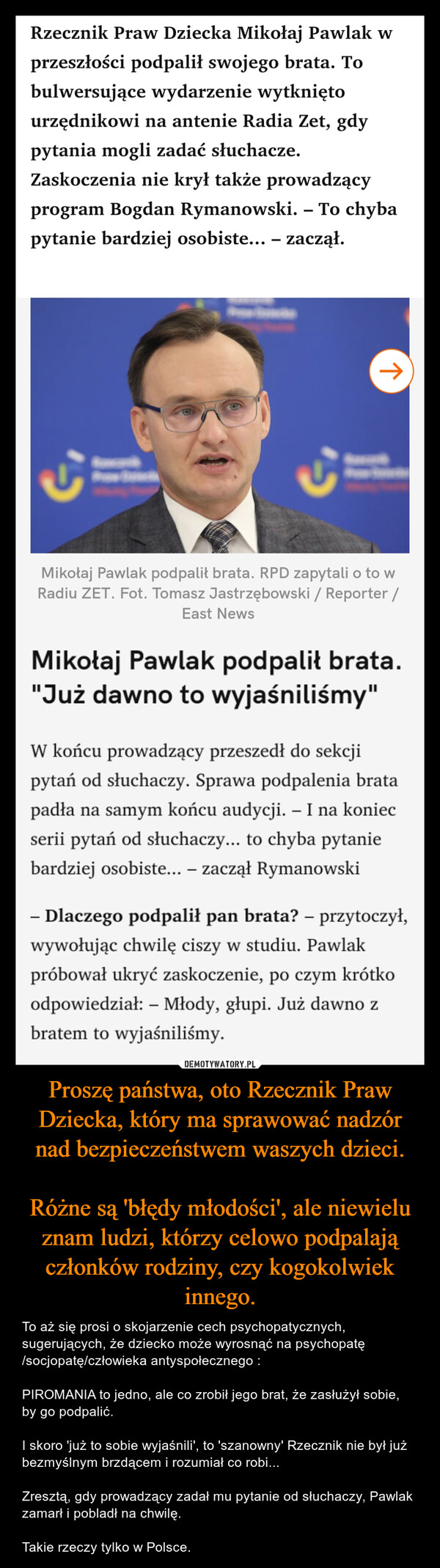 Proszę państwa, oto Rzecznik Praw Dziecka, który ma sprawować nadzór nad bezpieczeństwem waszych dzieci.Różne są 'błędy młodości', ale niewielu znam ludzi, którzy celowo podpalają członków rodziny, czy kogokolwiek innego. – To aż się prosi o skojarzenie cech psychopatycznych, sugerujących, że dziecko może wyrosnąć na psychopatę /socjopatę/człowieka antyspołecznego :PIROMANIA to jedno, ale co zrobił jego brat, że zasłużył sobie, by go podpalić.I skoro 'już to sobie wyjaśnili', to 'szanowny' Rzecznik nie był już bezmyślnym brzdącem i rozumiał co robi...Zresztą, gdy prowadzący zadał mu pytanie od słuchaczy, Pawlak zamarł i pobladł na chwilę. Takie rzeczy tylko w Polsce. Rzecznik Praw Dziecka Mikołaj Pawlak wprzeszłości podpalił swojego brata. Tobulwersujące wydarzenie wytkniętourzędnikowi na antenie Radia Zet, gdypytania mogli zadać słuchacze.Zaskoczenia nie krył także prowadzącyprogram Bogdan Rymanowski. - To chybapytanie bardziej osobiste... – zaczął.个Mikołaj Pawlak podpalił brata. RPD zapytali o to wRadiu ZET. Fot. Tomasz Jastrzębowski / Reporter /East NewsMikołaj Pawlak podpalił brata."Już dawno to wyjaśniliśmy"W końcu prowadzący przeszedł do sekcjipytań od słuchaczy. Sprawa podpalenia bratapadła na samym końcu audycji. - I na koniecserii pytań od słuchaczy... to chyba pytaniebardziej osobiste... - zaczął Rymanowski- Dlaczego podpalił pan brata? - przytoczył,wywołując chwilę ciszy w studiu. Pawlakpróbował ukryć zaskoczenie, po czym krótkoodpowiedział: - Młody, głupi. Już dawno zbratem to wyjaśniliśmy.