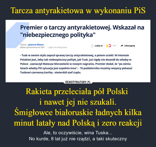 Rakieta przeleciała pół Polski i nawet jej nie szukali.Śmigłowce białoruskie ładnych kilka minut latały nad Polską i zero reakcji – Ale, to oczywiście, wina Tuska...No kurde, 8 lat już nie rządzi, a taki skuteczny Premier o tarczy antyrakietowej. Wskazał na"niebezpiecznego polityka"Oprac.: Joanna MazurWybory parlamentarne 2023 1 godz. 42 minuty temuLubię to494Udostępnij- Tusk w swoim stylu zepsuł sprawę tarczy antyrakietowej, a potem uciekł. W interesiePolaków jest, żeby tak niebezpieczny polityk, jak Tusk, już nigdy nie doszedł do władzy wPolsce - zaznaczył Mateusz Morawiecki w nowym nagraniu. Premier dodał, że "po ośmiulatach władzy PiS sytuacja jest zupełnie inna". - 15 października musimy wszyscy pokazaćTuskowi czerwoną kartkę - stwierdził szef rządu.