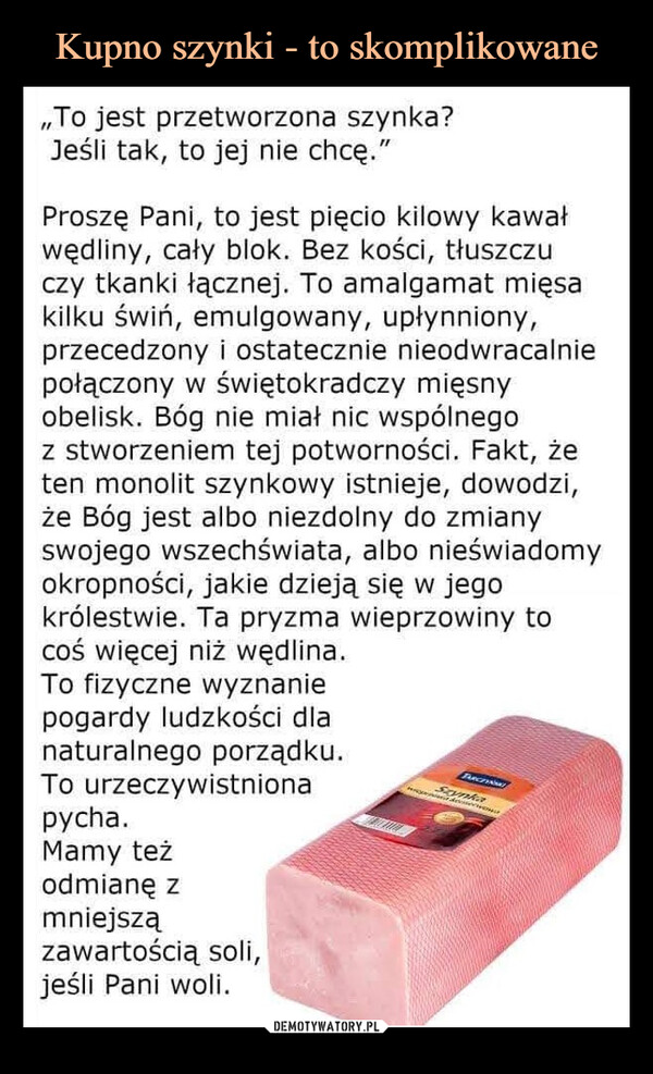  –  To jest przetworzona szynka?Jeśli tak, to jej nie chcę."Proszę Pani, to jest pięcio kilowy kawałwędliny, cały blok. Bez kości, tłuszczuczy tkanki łącznej. To amalgamat mięsakilku świń, emulgowany, upłynniony,przecedzony i ostatecznie nieodwracalniepołączony w świętokradczy mięsnyobelisk. Bóg nie miał nic wspólnegoz stworzeniem tej potworności. Fakt, żeten monolit szynkowy istnieje, dowodzi,że Bóg jest albo niezdolny do zmianyswojego wszechświata, albo nieświadomyokropności, jakie dzieją się w jegokrólestwie. Ta pryzma wieprzowiny tocoś więcej niż wędlina.To fizyczne wyznaniepogardy ludzkości dlanaturalnego porządku.To urzeczywistnionapycha.Mamy teżodmianę zmniejszązawartością soli,jeśli Pani woli.TARCTINATSzynkaJaz