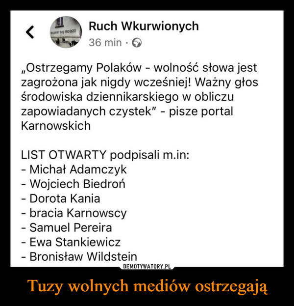 Tuzy wolnych mediów ostrzegają –  11WURW SIĘ RODZIRuch Wkurwionych36 min.Ostrzegamy Polaków - wolność słowa jestzagrożona jak nigdy wcześniej! Ważny głosśrodowiska dziennikarskiego w obliczuzapowiadanych czystek" - pisze portalKarnowskichLIST OTWARTY podpisali m.in:- Michał AdamczykWojciech Biedroń- Dorota Kania- bracia Karnowscy- Samuel Pereira- Ewa Stankiewicz- Bronisław Wildstein