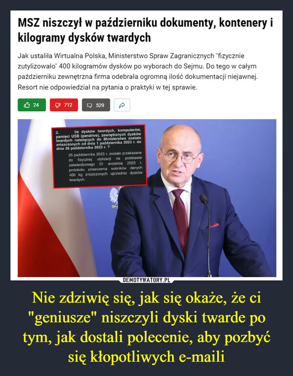 Nie zdziwię się, jak się okaże, że ci "geniusze" niszczyli dyski twarde po tym, jak dostali polecenie, aby pozbyć się kłopotliwych e-maili –  MSZ niszczył w październiku dokumenty, kontenery ikilogramy dysków twardychJak ustaliła Wirtualna Polska, Ministerstwo Spraw Zagranicznych "fizyczniezutylizowało" 400 kilogramów dysków po wyborach do Sejmu. Do tego w całympaździerniku zewnętrzna firma odebrała ogromną ilość dokumentacji niejawnej.Resort nie odpowiedział na pytania o praktyki w tej sprawie.247125292.lle dysków twardych, komputerów,pamięci USB (pendrive), zewnętrznych dyskówtwardych należących do Ministerstwa zostałozniszczonych od dnia 1 października 2023 r. dodnia 26 października 2023 r. ?25 października 2023 r. zostało przekazanedo fizycznej utylizacji na podstawiewrześnia 2023 r.zatwierdzonego 01protokołu zniszczenia nośników danych400 kg zniszczonych uprzednio dyskówtwardych.