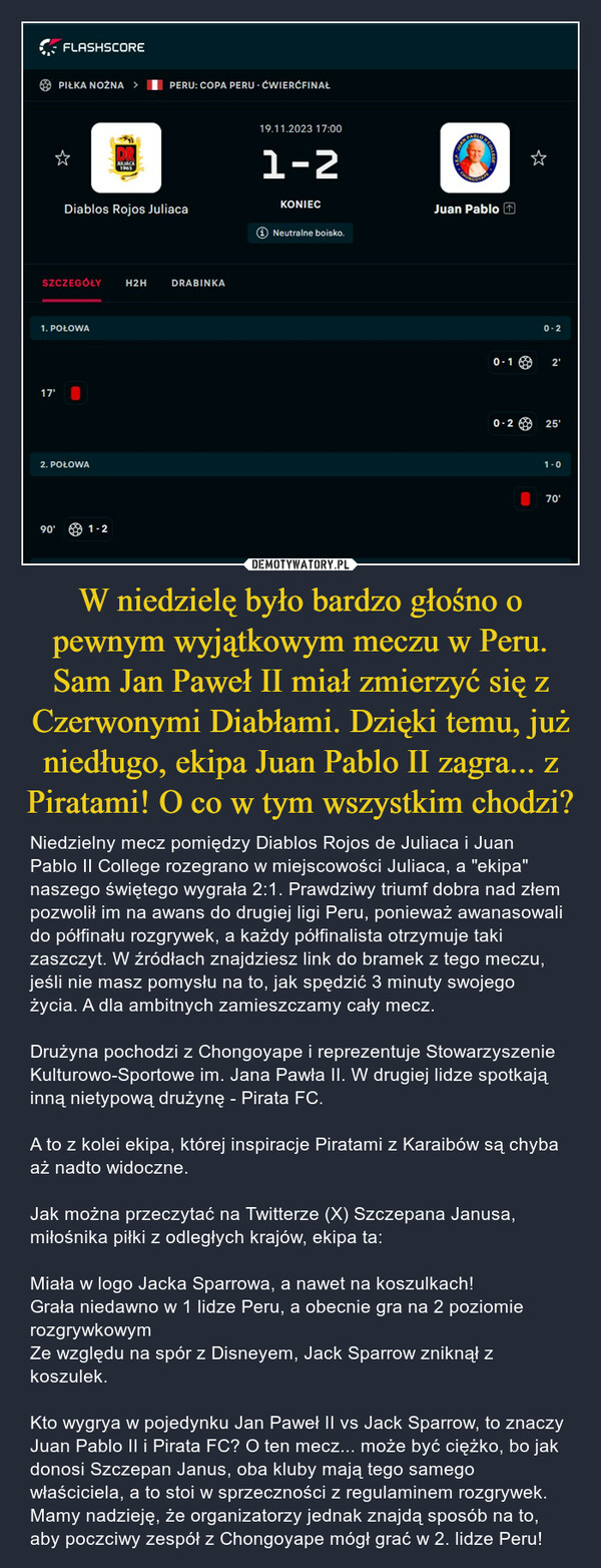 W niedzielę było bardzo głośno o pewnym wyjątkowym meczu w Peru. Sam Jan Paweł II miał zmierzyć się z Czerwonymi Diabłami. Dzięki temu, już niedługo, ekipa Juan Pablo II zagra... z Piratami! O co w tym wszystkim chodzi? – Niedzielny mecz pomiędzy Diablos Rojos de Juliaca i Juan Pablo II College rozegrano w miejscowości Juliaca, a "ekipa" naszego świętego wygrała 2:1. Prawdziwy triumf dobra nad złem pozwolił im na awans do drugiej ligi Peru, ponieważ awanasowali do półfinału rozgrywek, a każdy półfinalista otrzymuje taki zaszczyt. W źródłach znajdziesz link do bramek z tego meczu, jeśli nie masz pomysłu na to, jak spędzić 3 minuty swojego życia. A dla ambitnych zamieszczamy cały mecz.Drużyna pochodzi z Chongoyape i reprezentuje Stowarzyszenie Kulturowo-Sportowe im. Jana Pawła II. W drugiej lidze spotkają inną nietypową drużynę - Pirata FC.A to z kolei ekipa, której inspiracje Piratami z Karaibów są chyba aż nadto widoczne.Jak można przeczytać na Twitterze (X) Szczepana Janusa, miłośnika piłki z odległych krajów, ekipa ta:Miała w logo Jacka Sparrowa, a nawet na koszulkach!Grała niedawno w 1 lidze Peru, a obecnie gra na 2 poziomie rozgrywkowymZe względu na spór z Disneyem, Jack Sparrow zniknął z koszulek.Kto wygrya w pojedynku Jan Paweł II vs Jack Sparrow, to znaczy Juan Pablo II i Pirata FC? O ten mecz... może być ciężko, bo jak donosi Szczepan Janus, oba kluby mają tego samego właściciela, a to stoi w sprzeczności z regulaminem rozgrywek. Mamy nadzieję, że organizatorzy jednak znajdą sposób na to, aby poczciwy zespół z Chongoyape mógł grać w 2. lidze Peru! FLASHSCORE17'PIŁKA NOŻNA >SZCZEGÓŁY H2H1. POŁOWA90'Diablos Rojos Juliaca2. POŁOWADRJULIACA19651-2PERU: COPA PERU - ĆWIERĆFINAŁDRABINKA19.11.2023 17:001-2KONIEC+ Neutralne boisko.ⓇJuan PabloCOLLEGE0-10-20-22'25'1-070'