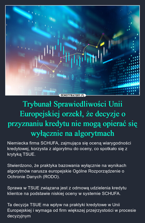 Trybunał Sprawiedliwości Unii Europejskiej orzekł, że decyzje o przyznaniu kredytu nie mogą opierać się wyłącznie na algorytmach – Niemiecka firma SCHUFA, zajmująca się oceną wiarygodności kredytowej, korzysta z algorytmu do oceny, co spotkało się z krytyką TSUE.Stwierdzono, że praktyka bazowania wyłącznie na wynikach algorytmów narusza europejskie Ogólne Rozporządzenie o Ochronie Danych (RODO).Sprawa w TSUE związana jest z odmową udzielenia kredytu klientce na podstawie niskiej oceny w systemie SCHUFA.Ta decyzja TSUE ma wpływ na praktyki kredytowe w Unii Europejskiej i wymaga od firm większej przejrzystości w procesie decyzyjnym WATT $1.61$0.0227allil10$0.99$1.54$0.0239aL