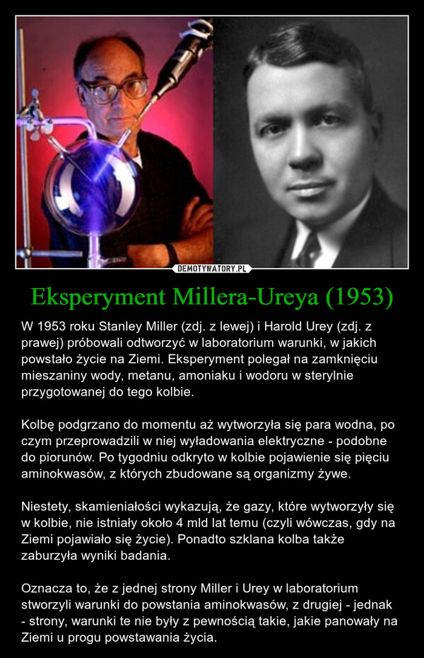 Eksperyment Millera-Ureya (1953) – W 1953 roku Stanley Miller (zdj. z lewej) i Harold Urey (zdj. z prawej) próbowali odtworzyć w laboratorium warunki, w jakich powstało życie na Ziemi. Eksperyment polegał na zamknięciu mieszaniny wody, metanu, amoniaku i wodoru w sterylnie przygotowanej do tego kolbie. Kolbę podgrzano do momentu aż wytworzyła się para wodna, po czym przeprowadzili w niej wyładowania elektryczne - podobne do piorunów. Po tygodniu odkryto w kolbie pojawienie się pięciu aminokwasów, z których zbudowane są organizmy żywe.Niestety, skamieniałości wykazują, że gazy, które wytworzyły się w kolbie, nie istniały około 4 mld lat temu (czyli wówczas, gdy na Ziemi pojawiało się życie). Ponadto szklana kolba także zaburzyła wyniki badania. Oznacza to, że z jednej strony Miller i Urey w laboratorium stworzyli warunki do powstania aminokwasów, z drugiej - jednak - strony, warunki te nie były z pewnością takie, jakie panowały na Ziemi u progu powstawania życia. 