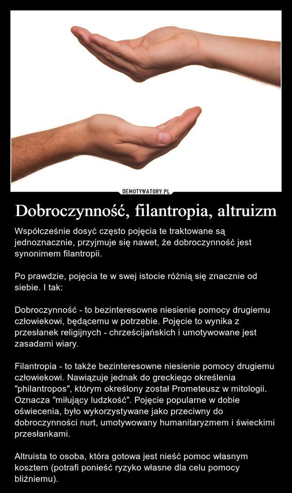 Dobroczynność, filantropia, altruizm – Współcześnie dosyć często pojęcia te traktowane są jednoznacznie, przyjmuje się nawet, że dobroczynność jest synonimem filantropii.Po prawdzie, pojęcia te w swej istocie różnią się znacznie od siebie. I tak:Dobroczynność - to bezinteresowne niesienie pomocy drugiemu człowiekowi, będącemu w potrzebie. Pojęcie to wynika z przesłanek religijnych - chrześcijańskich i umotywowane jest zasadami wiary.Filantropia - to także bezinteresowne niesienie pomocy drugiemu człowiekowi. Nawiązuje jednak do greckiego określenia "philantropos", którym określony został Prometeusz w mitologii. Oznacza "miłujący ludzkość". Pojęcie popularne w dobie oświecenia, było wykorzystywane jako przeciwny do dobroczynności nurt, umotywowany humanitaryzmem i świeckimi przesłankami.Altruista to osoba, która gotowa jest nieść pomoc własnym kosztem (potrafi ponieść ryzyko własne dla celu pomocy bliźniemu). 