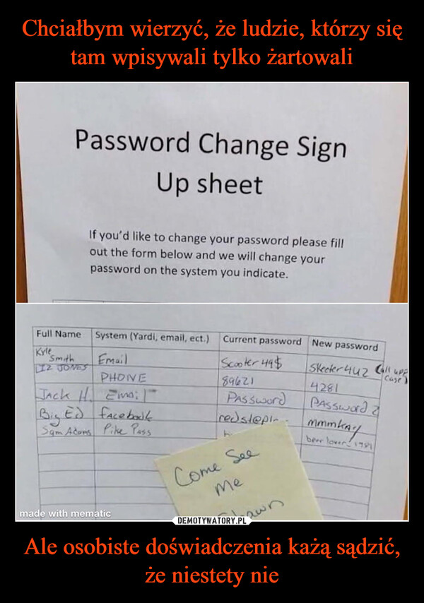 Ale osobiste doświadczenia każą sądzić, że niestety nie –  Password Change SignUp sheetFull NameKyleSmithLIZ JONESIf you'd like to change your password please fillout the form below and we will change yourpassword on the system you indicate.System (Yardi, email, ect.)EmailPHONEJack H. Em; |Big Ed facebookSam Adams Pike Passmade with mematicCurrent passwordScooter 49%89621Passwordredst@pin-BCome SeeMeShawnNew passwordSkeeter 4424281Password ammmkaybeer lover 1791Call uppCase)