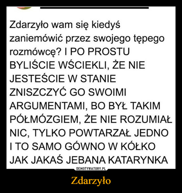 Zdarzyło –  Zdarzyło wam się kiedyśzaniemówić przez swojego tępegorozmówcę? I PO PROSTUBYLIŚCIE WŚCIEKLI, ŻE NIEJESTEŚCIE W STANIEZNISZCZYĆ GO SWOIMIARGUMENTAMI, BO BYŁ TAKIMPÓŁMÓZGIEM, ŻE NIE ROZUMIAŁNIC, TYLKO POWTARZAŁ JEDNOI TO SAMO GÓWNO W KÓŁKOJAK JAKAŚ JEBANA KATARYNKA