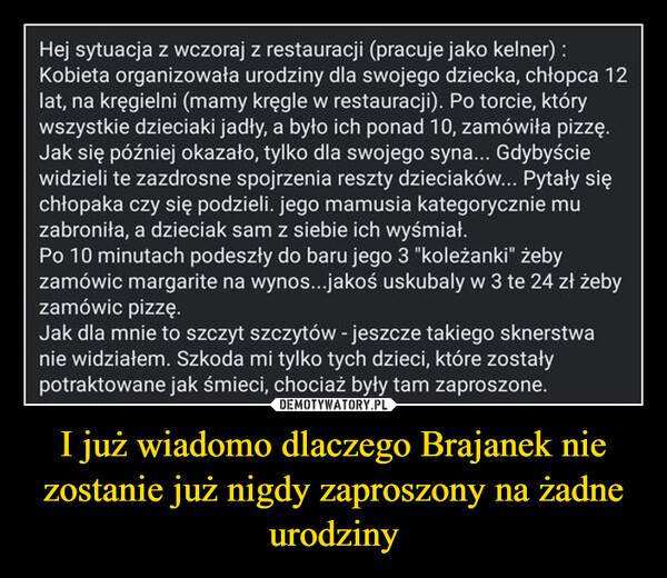 I już wiadomo dlaczego Brajanek nie zostanie już nigdy zaproszony na żadne urodziny –  Hej sytuacja z wczoraj z restauracji (pracuje jako kelner) :Kobieta organizowała urodziny dla swojego dziecka, chłopca 12lat, na kręgielni (mamy kręgle w restauracji). Po torcie, którywszystkie dzieciaki jadły, a było ich ponad 10, zamówiła pizzę.Jak się później okazało, tylko dla swojego syna... Gdybyściewidzieli te zazdrosne spojrzenia reszty dzieciaków... Pytały sięchłopaka czy się podzieli. jego mamusia kategorycznie muzabroniła, a dzieciak sam z siebie ich wyśmiał.Po 10 minutach podeszły do baru jego 3 "koleżanki" żebyzamówic margarite na wynos...jakoś uskubaly w 3 te 24 zł żebyzamówic pizzę.Jak dla mnie to szczyt szczytów - jeszcze takiego sknerstwanie widziałem. Szkoda mi tylko tych dzieci, które zostałypotraktowane jak śmieci, chociaż były tam zaproszone.