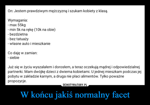 W końcu jakiś normalny facet –  On: Jestem prawdziwym mężczyzną i szukam kobiety z klasą.Wymagania:- max 55kg- min 5k na rękę (10k na obie)- bezdzietna- bez tatuaży- własne auto i mieszkanieCo daję w zamian:- siebieJuż się w życiu wyszalałem i dorosłem, a teraz oczekują mądrej i odpowiedzialnejpartnerki. Mam dwójkę dzieci z dwiema kobietami. U jednej mieszkam podczas jejpobytu w zakładzie karnym, a druga nie płaci alimentów. Tylko poważnepropozycje.