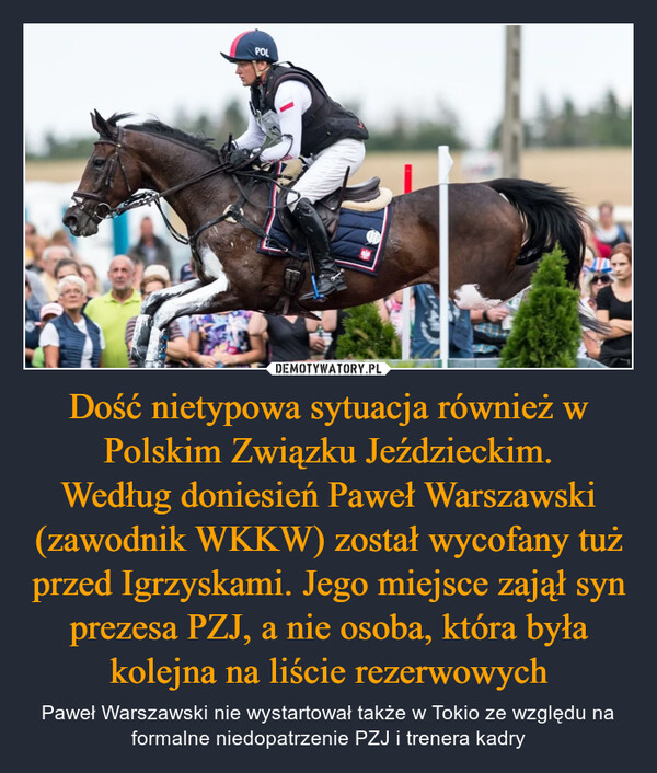 Dość nietypowa sytuacja również w Polskim Związku Jeździeckim.Według doniesień Paweł Warszawski (zawodnik WKKW) został wycofany tuż przed Igrzyskami. Jego miejsce zajął syn prezesa PZJ, a nie osoba, która była kolejna na liście rezerwowych – Paweł Warszawski nie wystartował także w Tokio ze względu na formalne niedopatrzenie PZJ i trenera kadry POL