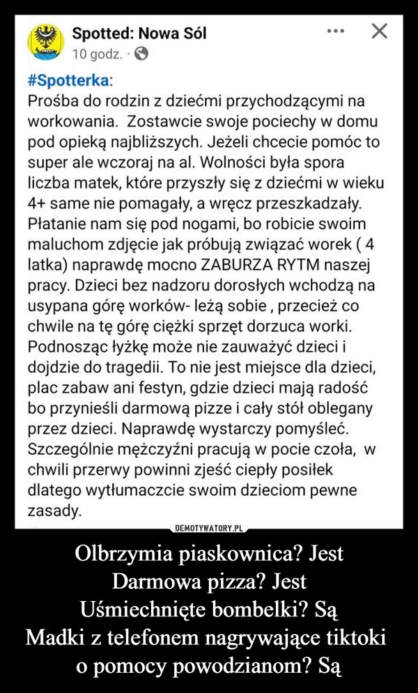 Olbrzymia piaskownica? JestDarmowa pizza? JestUśmiechnięte bombelki? SąMadki z telefonem nagrywające tiktoki o pomocy powodzianom? Są –  Spotted: Nowa Sól10 godz.#Spotterka:Prośba do rodzin z dziećmi przychodzącymi naworkowania. Zostawcie swoje pociechy w domupod opieką najbliższych. Jeżeli chcecie pomóc tosuper ale wczoraj na al. Wolności była sporaliczba matek, które przyszły się z dziećmi w wieku4+ same nie pomagały, a wręcz przeszkadzały.Płatanie nam się pod nogami, bo robicie swoimmaluchom zdjęcie jak próbują związać worek (4latka) naprawdę mocno ZABURZA RYTM naszejpracy. Dzieci bez nadzoru dorosłych wchodzą nausypana górę worków- leżą sobie, przecież cochwile na tę górę ciężki sprzęt dorzuca worki.Podnosząc łyżkę może nie zauważyć dzieci idojdzie do tragedii. To nie jest miejsce dla dzieci,plac zabaw ani festyn, gdzie dzieci mają radośćbo przynieśli darmową pizze i cały stół obleganyprzez dzieci. Naprawdę wystarczy pomyśleć.Szczególnie mężczyźni pracują w pocie czoła, wchwili przerwy powinni zjeść ciepły posiłekdlatego wytłumaczcie swoim dzieciom pewnezasady.