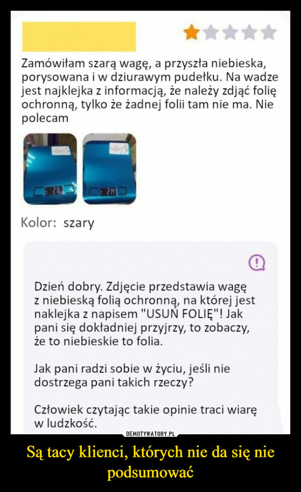 Są tacy klienci, których nie da się nie podsumować –  Zamówiłam szarą wagę, a przyszła niebieska,porysowana i w dziurawym pudełku. Na wadzejest najklejka z informacją, że należy zdjąć folięochronną, tylko że żadnej folii tam nie ma. NiepolecamKolor: szaryDzień dobry. Zdjęcie przedstawia wagęz niebieską folią ochronną, na której jestnaklejka z napisem "USUŃ FOLIE"! Jakpani się dokładniej przyjrzy, to zobaczy,że to niebieskie to folia.Jak pani radzi sobie w życiu, jeśli niedostrzega pani takich rzeczy?Człowiek czytając takie opinie traci wiaręw ludzkość.