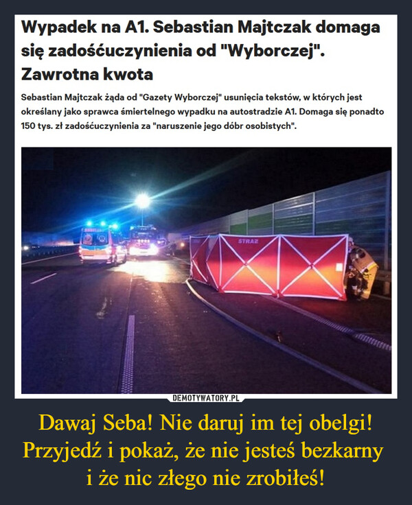 Dawaj Seba! Nie daruj im tej obelgi!Przyjedź i pokaż, że nie jesteś bezkarny i że nic złego nie zrobiłeś! –  Wypadek na A1. Sebastian Majtczak domagasię zadośćuczynienia od "Wyborczej".Zawrotna kwotaSebastian Majtczak żąda od "Gazety Wyborczej" usunięcia tekstów, w których jestokreślany jako sprawca śmiertelnego wypadku na autostradzie A1. Domaga się ponadto150 tys. zł zadośćuczynienia za "naruszenie jego dóbr osobistych".STRAZ