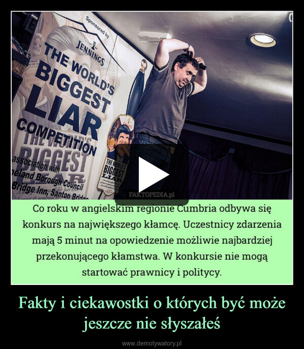 Fakty i ciekawostki o których być może jeszcze nie słyszałeś –  ESTOSponsored byCJENNINGSTHE WORLD'SBIGGESTTHE WOPROGESTLIARCOMPETITIONTHEGGESTassociation withRbeer whepeland Borough CouncilBridge Inn, Santon BrideLast generous hTHE WORLD'SBIGGESTLIARFAKTOPEDIA.plCo roku w angielskim regionie Cumbria odbywa siękonkurs na największego kłamcę. Uczestnicy zdarzeniamają 5 minut na opowiedzenie możliwie najbardziejprzekonującego kłamstwa. W konkursie nie mogąstartować prawnicy i politycy.