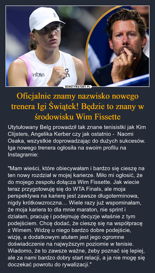 Oficjalnie znamy nazwisko nowego trenera Igi Świątek! Będzie to znany w środowisku Wim Fissette – Utytułowany Belg prowadził tak znane tenisistki jak Kim Clijsters, Angelika Kerber czy jak ostatnio -  Naomi Osaka, wszystkie doprowadzając do dużych sukcesów. Iga nowego trenera ogłosiła na swoim profilu na Instagramie: "Mam wieści, które obiecywałam i bardzo się cieszę na ten nowy rozdział w mojej karierze. Miło mi ogłosić, że do mojego zespołu dołącza Wim Fissette. Jak wiecie teraz przygotowuję się do WTA Finals, ale moja perspektywa na karierę jest zawsze długoterminowa, nigdy krótkowzroczna… Wiele razy już wspominałam, że moja kariera to dla mnie maraton, nie sprint i działam, pracuję i podejmuję decyzje właśnie z tym podejściem. Chcę dodać, że cieszę się na współpracę z Wimem. Widzę u niego bardzo dobre podejście, wizję, a dodatkowym atutem jest jego ogromne doświadczenie na najwyższym poziomie w tenisie. Wiadomo, że to zawsze ważne, żeby poznać się lepiej, ale za nami bardzo dobry start relacji, a ja nie mogę się doczekać powrotu do rywalizacji." OCInfosysUoc