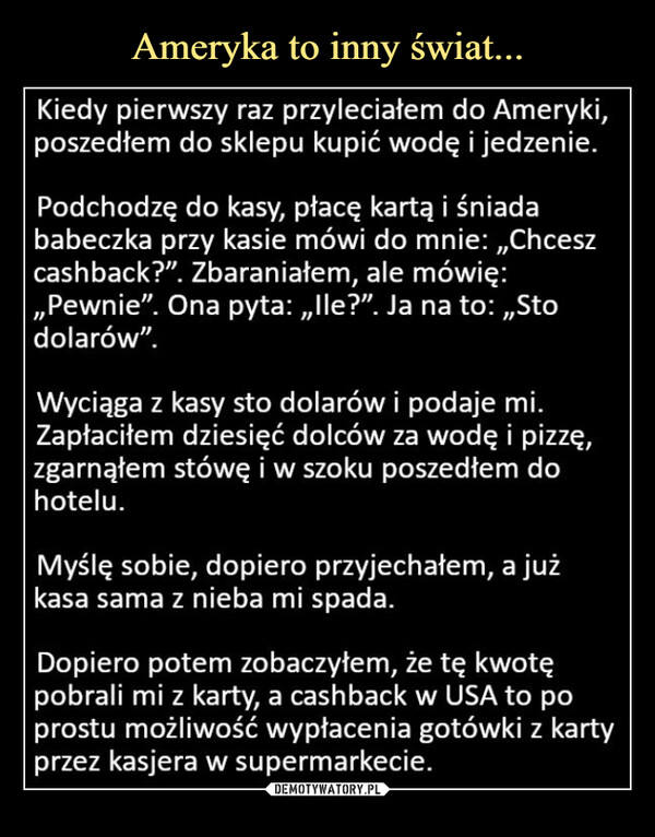  –  Kiedy pierwszy raz przyleciałem do Ameryki,poszedłem do sklepu kupić wodę i jedzenie.Podchodzę do kasy, płacę kartą i śniadababeczka przy kasie mówi do mnie:,,Chceszcashback?". Zbaraniałem, ale mówię:,,Pewnie". Ona pyta: „lle?". Ja na to:,,Stodolarów".Wyciąga z kasy sto dolarów i podaje mi.Zapłaciłem dziesięć dolców za wodę i pizzę,zgarnąłem stówę i w szoku poszedłem dohotelu.Myślę sobie, dopiero przyjechałem, a jużkasa sama z nieba mi spada.Dopiero potem zobaczyłem, że tę kwotępobrali mi z karty, a cashback w USA to poprostu możliwość wypłacenia gotówki z kartyprzez kasjera w supermarkecie.