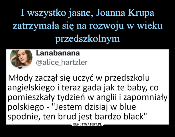  –  Lanabanana@alice_hartzlerMłody zaczął się uczyć w przedszkoluangielskiego i teraz gada jak te baby, copomieszkały tydzień w anglii i zapomniałypolskiego "Jestem dzisiaj w blue-spodnie, ten brud jest bardzo black"