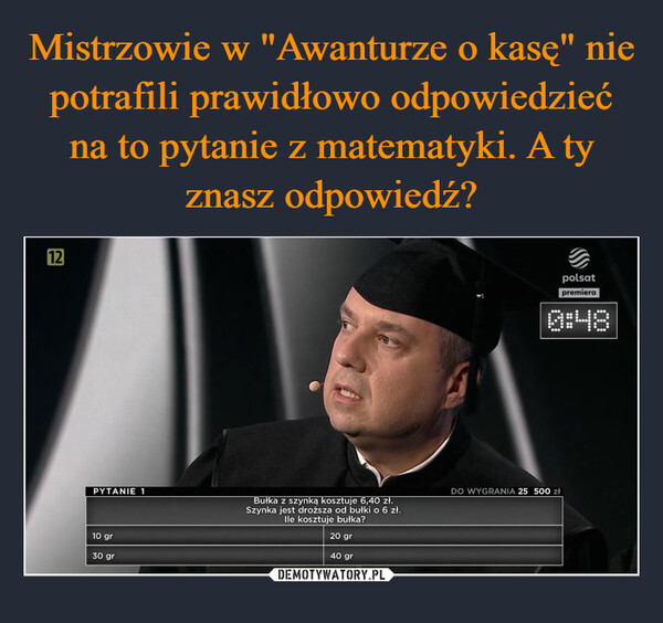  –  12PYTANIE 1Bułka z szynką kosztuje 6,40 zł.Szynka jest droższa od bułki o 6 zł.Ile kosztuje bułka?10 gr30 gr20 gr40 grpolsatpremiera0:48DO WYGRANIA 25 500 zł