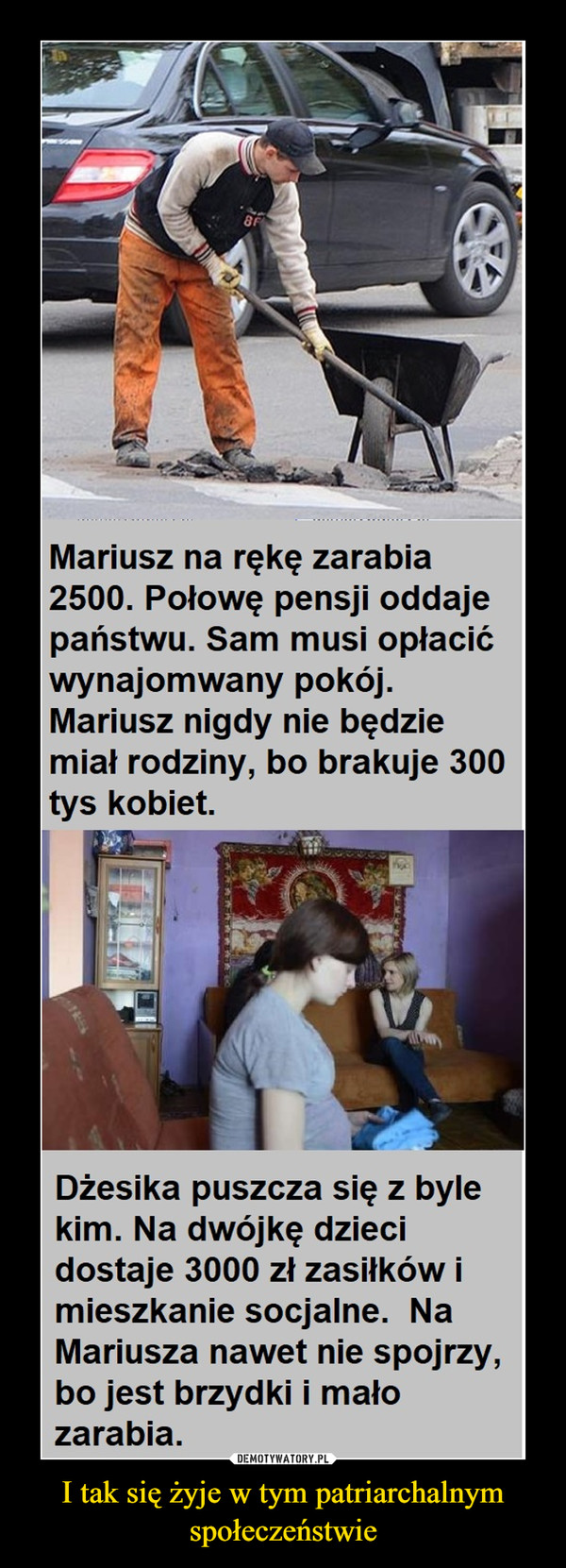 I tak się żyje w tym patriarchalnym społeczeństwie –  Mariusz na rękę zarabia2500. Połowę pensji oddajepaństwu. Sam musi opłacićwynajomwany pokój.Mariusz nigdy nie będziemiał rodziny, bo brakuje 300tys kobiet.Dżesika puszcza się z bylekim. Na dwójkę dziecidostaje 3000 zł zasiłków imieszkanie socjalne. NaMariusza nawet nie spojrzy,bo jest brzydki i małozarabia.