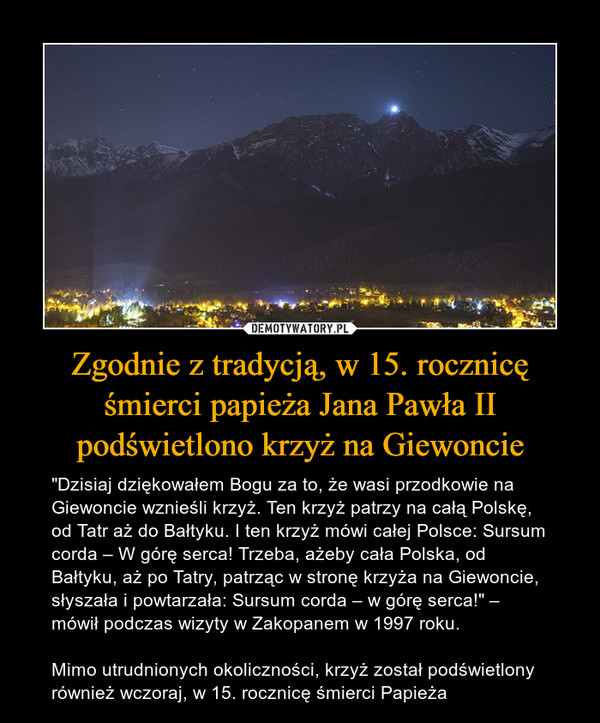 Zgodnie z tradycją, w 15. rocznicę śmierci papieża Jana Pawła II podświetlono krzyż na Giewoncie – "Dzisiaj dziękowałem Bogu za to, że wasi przodkowie na Giewoncie wznieśli krzyż. Ten krzyż patrzy na całą Polskę, od Tatr aż do Bałtyku. I ten krzyż mówi całej Polsce: Sursum corda – W górę serca! Trzeba, ażeby cała Polska, od Bałtyku, aż po Tatry, patrząc w stronę krzyża na Giewoncie, słyszała i powtarzała: Sursum corda – w górę serca!" – mówił podczas wizyty w Zakopanem w 1997 roku.Mimo utrudnionych okoliczności, krzyż został podświetlony również wczoraj, w 15. rocznicę śmierci Papieża 