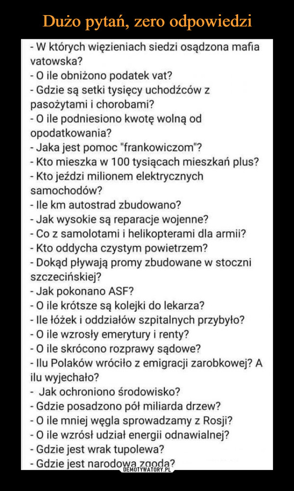  –  - W których więzieniach siedzi osądzona mafiavatowska?-O ile obniżono podatek vat?- Gdzie są setki tysięcy uchodźców zpasożytami i chorobami?- 0 ile podniesiono kwotę wolną odopodatkowania?- Jaka jest pomoc "frankowiczom"?Kto mieszka w 100 tysiącach mieszkań plus?- Kto jeździ milionem elektrycznychsamochodów?- lle km autostrad zbudowano?- Jak wysokie są reparacje wojenne?- Co z samolotami i helikopterami dla armii?- Kto oddycha czystym powietrzem?- Dokąd pływają promy zbudowane w stoczniszczecińskiej?- Jak pokonano ASF?- O ile krótsze są kolejki do lekarza?- lle łóżek i oddziałów szpitalnych przybyło?- 0 ile wzrosły emerytury i renty?-0 ile skrócono rozprawy sądowe?- llu Polaków wróciło z emigracji zarobkowej? Ailu wyjechało?- Jak ochroniono środowisko?- Gdzie posadzono pół miliarda drzew?- 0 ile mniej węgla sprowadzamy z Rosji?- 0 ile wzrósł udział energii odnawialnej?- Gdzie jest wrak tupolewa?- Gdzie jest narodowa zgoda?