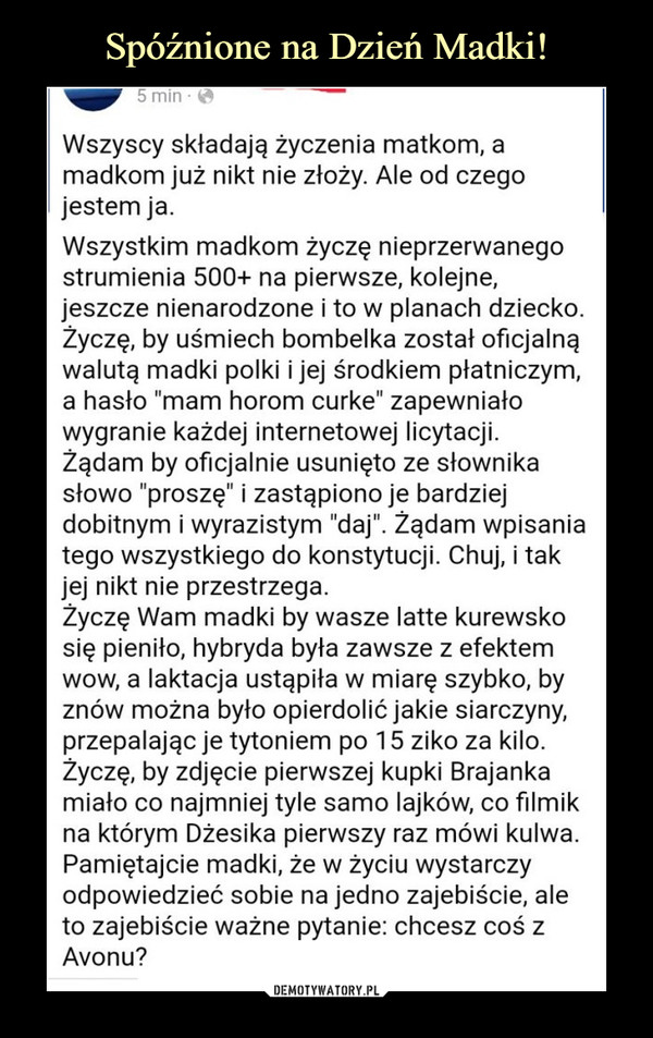  –  Wszyscy składają życzenia matkom, amadkom już nikt nie złoży. Ale od czegojestem ja.Wszystkim madkom życzę nieprzerwanegostrumienia 500+ na pierwsze, kolejne,jeszcze nienarodzone i to w planach dziecko.Życzę, by uśmiech bombelka został oficjalnąwalutą madki polki i jej środkiem płatniczym,a hasło "mam horom curke" zapewniałowygranie każdej internetowej licytacji.Żądam by oficjalnie usunięto ze słownikasłowo "proszę" i zastąpiono je bardziejdobitnym i wyrazistym "daj". Żądam wpisaniatego wszystkiego do konstytucji. Chuj, i takjej nikt nie przestrzega.Życzę Wam madki by wasze latte kurewskosię pieniło, hybryda była zawsze z efektemwow, a laktacja ustąpiła w miarę szybko, byznów można było opierdolić jakie siarczyny,przepalając je tytoniem po 15 ziko za kilo.Życzę, by zdjęcie pierwszej kupki Brajankamiało co najmniej tyle samo lajków, co filmikna którym Dżesika pierwszy raz mówi kulwa.Pamiętajcie madki, że w życiu wystarczyodpowiedzieć sobie na jedno zajebiście, aleto zajebiście ważne pytanie: chcesz coś zAvonu?