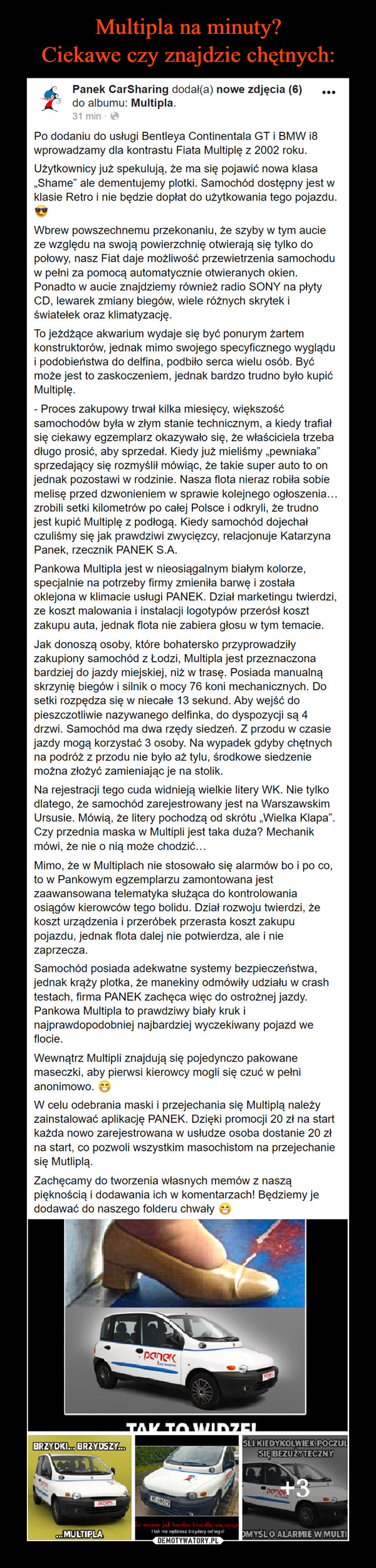  –  Multipla na minuty? Ciekawe czyznajdzie chętnych:Panek CarSharing dodał(a) nowe zdjęcia (6)do albumu: Multipla.31 min · e...Po dodaniu do usługi Bentleya Continentala GT i BMW i8wprowadzamy dla kontrastu Fiata Multiplę z 2002 roku.Użytkownicy już spekulują, że ma się pojawić nowa klasa„Shame" ale dementujemy plotki. Samochód dostępny jest wklasie Retro i nie będzie dopłat do użytkowania tego pojazdu.Wbrew powszechnemu przekonaniu, że szyby w tym aucieze względu na swoją powierzchnię otwierają się tylko dopołowy, nasz Fiat daje możliwość przewietrzenia samochoduw pełni za pomocą automatycznie otwieranych okien.Ponadto w aucie znajdziemy również radio SONY na płytyCD, lewarek zmiany biegów, wiele różnych skrytek iświatełek oraz klimatyzację.To jeżdżące akwarium wydaje się być ponurym żartemkonstruktorów, jednak mimo swojego specyficznego wyglądui podobieństwa do delfina, podbiło serca wielu osób. Byćmoże jest to zaskoczeniem, jednak bardzo trudno było kupićMultiplę.- Proces zakupowy trwał kilka miesięcy, większośćsamochodów była w złym stanie technicznym, a kiedy trafiałsię ciekawy egzemplarz okazywało się, że właściciela trzebadługo prosić, aby sprzedał. Kiedy już mieliśmy „pewniaka"sprzedający się rozmyślił mówiąc, że takie super auto to onjednak pozostawi w rodzinie. Nasza flota nieraz robiła sobiemelisę przed dzwonieniem w sprawie kolejnego ogłoszenia...zrobili setki kilometrów po całej Polsce i odkryli, że trudnojest kupić Multiplę z podłogą. Kiedy samochód dojechałczuliśmy się jak prawdziwi zwycięzcy, relacjonuje KatarzynaPanek, rzecznik PANEK S.A.Pankowa Multipla jest w nieosiągalnym białym kolorze,specjalnie na potrzeby firmy zmieniła barwę i zostałaoklejona w klimacie usługi PANEK. Dział marketingu twierdzi,ze koszt malowania i instalacji logotypów przerósł kosztzakupu auta, jednak flota nie zabiera głosu w tym temacie.Jak donoszą osoby, które bohatersko przyprowadziłyzakupiony samochód z Łodzi, Multipla jest przeznaczonabardziej do jazdy miejskiej, niż w trasę. Posiada manualnąskrzynię biegów i silnik o mocy 76 koni mechanicznych. Dosetki rozpędza się w niecałe 13 sekund. Aby wejść dopieszczotliwie nazywanego delfinka, do dyspozycji są 4drzwi. Samochód ma dwa rzędy siedzeń. Z przodu w czasiejazdy mogą korzystać 3 osoby. Na wypadek gdyby chętnychna podróż z przodu nie było aż tylu, środkowe siedzeniemożna złożyć zamieniając je na stolik.Na rejestracji tego cuda widnieją wielkie litery WK. Nie tylkodlatego, że samochód zarejestrowany jest na WarszawskimUrsusie. Mówią, że litery pochodzą od skrótu „Wielka Klapa".Czy przednia maska w Multipli jest taka duża? Mechanikmówi, że nie o nią może chodzić...Mimo, że w Multiplach nie stosowało się alarmów bo i po co,to w Pankowym egzemplarzu zamontowana jestzaawansowana telematyka służąca do kontrolowaniaosiągów kierowców tego bolidu. Dział rozwoju twierdzi, żekoszt urządzenia i przeróbek przerasta koszt zakupupojazdu, jednak flota dalej nie potwierdza, ale i niezaprzecza.Samochód posiada adekwatne systemy bezpieczeństwa,jednak krąży plotka, że manekiny odmówiły udziału w crashtestach, firma PANEK zachęca więc do ostrożnej jazdy.Pankowa Multipla to prawdziwy biały kruk inajprawdopodobniej najbardziej wyczekiwany pojazd weflocie.Wewnątrz Multipli znajdują się pojedynczo pakowanemaseczki, aby pierwsi kierowcy mogli się czuć w pełnianonimowo. eW celu odebrania maski i przejechania się Multiplą należyzainstalować aplikację PANEK. Dzięki promocji 20 zł na startkażda nowo zarejestrowana w usłudze osoba dostanie 20 złna start, co pozwoli wszystkim masochistom na przejechaniesię Mutliplą.Zachęcamy do tworzenia własnych memów z nasząpięknością i dodawania ich w komentarzach! Będziemy jedodawać do naszego folderu chwały eTAK TOVZIDZELSLI KIEDYKOLWIEK POCZULSIĘ BEZUŻYTECZNYBRZYDKI. BRZYDSZY.wane jal bardzo beardlei e enI tak nie edziesz brzydsry odegolDEMOTYWATORY.PLca.MULTIPLAOMYSLO ALARMIE W MULTI