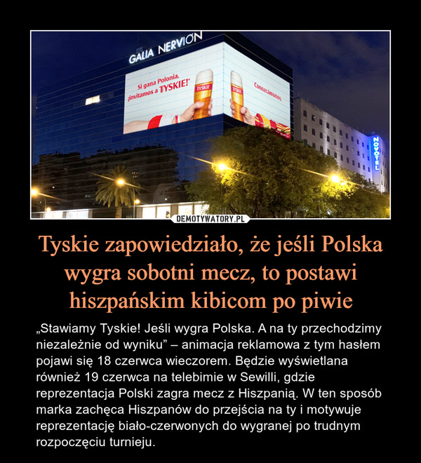 Tyskie zapowiedziało, że jeśli Polska wygra sobotni mecz, to postawi hiszpańskim kibicom po piwie – „Stawiamy Tyskie! Jeśli wygra Polska. A na ty przechodzimy niezależnie od wyniku” – animacja reklamowa z tym hasłem pojawi się 18 czerwca wieczorem. Będzie wyświetlana również 19 czerwca na telebimie w Sewilli, gdzie reprezentacja Polski zagra mecz z Hiszpanią. W ten sposób marka zachęca Hiszpanów do przejścia na ty i motywuje reprezentację biało-czerwonych do wygranej po trudnym rozpoczęciu turnieju. 