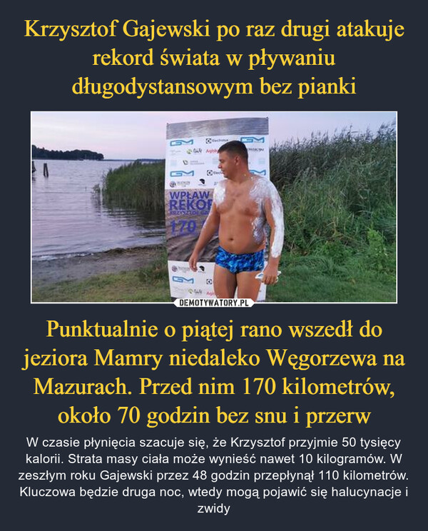 Punktualnie o piątej rano wszedł do jeziora Mamry niedaleko Węgorzewa na Mazurach. Przed nim 170 kilometrów, około 70 godzin bez snu i przerw – W czasie płynięcia szacuje się, że Krzysztof przyjmie 50 tysięcy kalorii. Strata masy ciała może wynieść nawet 10 kilogramów. W zeszłym roku Gajewski przez 48 godzin przepłynął 110 kilometrów. Kluczowa będzie druga noc, wtedy mogą pojawić się halucynacje i zwidy 