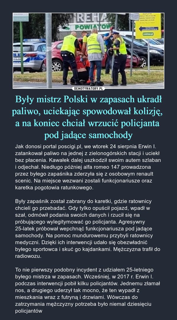 Były mistrz Polski w zapasach ukradł paliwo, uciekając spowodował kolizję, a na koniec chciał wrzucić policjanta pod jadące samochody – Jak donosi portal poscigi.pl, we wtorek 24 sierpnia Erwin I. zatankował paliwo na jednej z zielonogórskich stacji i uciekł bez płacenia. Kawałek dalej uszkodził swoim autem szlaban i odjechał. Niedługo później alfa romeo 147 prowadzona przez byłego zapaśnika zderzyła się z osobowym renault scenic. Na miejsce wezwani zostali funkcjonariusze oraz karetka pogotowia ratunkowego. Były zapaśnik został zabrany do karetki, gdzie ratownicy chcieli go przebadać. Gdy tylko opuścił pojazd, wpadł w szał, odmówił podania swoich danych i rzucił się na próbującego wylegitymować go policjanta. Agresywny 25-latek próbował wepchnąć funkcjonariusza pod jadące samochody. Na pomoc mundurowemu przybyli ratownicy medyczni. Dzięki ich interwencji udało się obezwładnić byłego sportowca i skuć go kajdankami. Mężczyzna trafił do radiowozu.To nie pierwszy podobny incydent z udziałem 25-letniego byłego mistrza w zapasach. Wcześniej, w 2017 r. Erwin I. podczas interwencji pobił kilku policjantów. Jednemu złamał nos, a drugiego uderzył tak mocno, że ten wypadł z mieszkania wraz z futryną i drzwiami. Wówczas do zatrzymania mężczyzny potrzeba było niemal dziesięciu policjantów 